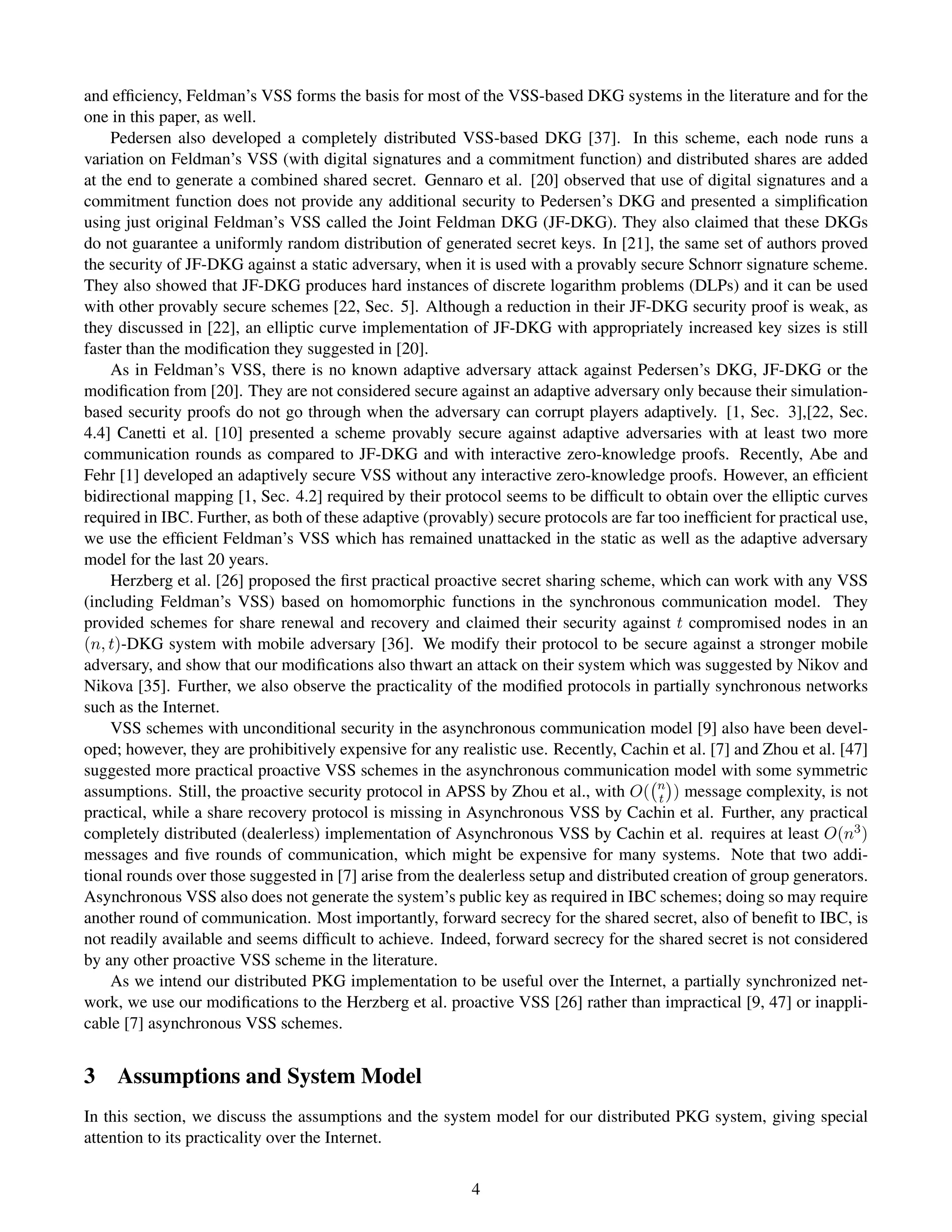 and efﬁciency, Feldman’s VSS forms the basis for most of the VSS-based DKG systems in the literature and for the
one in this paper, as well.
    Pedersen also developed a completely distributed VSS-based DKG [37]. In this scheme, each node runs a
variation on Feldman’s VSS (with digital signatures and a commitment function) and distributed shares are added
at the end to generate a combined shared secret. Gennaro et al. [20] observed that use of digital signatures and a
commitment function does not provide any additional security to Pedersen’s DKG and presented a simpliﬁcation
using just original Feldman’s VSS called the Joint Feldman DKG (JF-DKG). They also claimed that these DKGs
do not guarantee a uniformly random distribution of generated secret keys. In [21], the same set of authors proved
the security of JF-DKG against a static adversary, when it is used with a provably secure Schnorr signature scheme.
They also showed that JF-DKG produces hard instances of discrete logarithm problems (DLPs) and it can be used
with other provably secure schemes [22, Sec. 5]. Although a reduction in their JF-DKG security proof is weak, as
they discussed in [22], an elliptic curve implementation of JF-DKG with appropriately increased key sizes is still
faster than the modiﬁcation they suggested in [20].
    As in Feldman’s VSS, there is no known adaptive adversary attack against Pedersen’s DKG, JF-DKG or the
modiﬁcation from [20]. They are not considered secure against an adaptive adversary only because their simulation-
based security proofs do not go through when the adversary can corrupt players adaptively. [1, Sec. 3],[22, Sec.
4.4] Canetti et al. [10] presented a scheme provably secure against adaptive adversaries with at least two more
communication rounds as compared to JF-DKG and with interactive zero-knowledge proofs. Recently, Abe and
Fehr [1] developed an adaptively secure VSS without any interactive zero-knowledge proofs. However, an efﬁcient
bidirectional mapping [1, Sec. 4.2] required by their protocol seems to be difﬁcult to obtain over the elliptic curves
required in IBC. Further, as both of these adaptive (provably) secure protocols are far too inefﬁcient for practical use,
we use the efﬁcient Feldman’s VSS which has remained unattacked in the static as well as the adaptive adversary
model for the last 20 years.
    Herzberg et al. [26] proposed the ﬁrst practical proactive secret sharing scheme, which can work with any VSS
(including Feldman’s VSS) based on homomorphic functions in the synchronous communication model. They
provided schemes for share renewal and recovery and claimed their security against t compromised nodes in an
(n, t)-DKG system with mobile adversary [36]. We modify their protocol to be secure against a stronger mobile
adversary, and show that our modiﬁcations also thwart an attack on their system which was suggested by Nikov and
Nikova [35]. Further, we also observe the practicality of the modiﬁed protocols in partially synchronous networks
such as the Internet.
    VSS schemes with unconditional security in the asynchronous communication model [9] also have been devel-
oped; however, they are prohibitively expensive for any realistic use. Recently, Cachin et al. [7] and Zhou et al. [47]
suggested more practical proactive VSS schemes in the asynchronous communication model with some symmetric
assumptions. Still, the proactive security protocol in APSS by Zhou et al., with O( n ) message complexity, is not
                                                                                        t
practical, while a share recovery protocol is missing in Asynchronous VSS by Cachin et al. Further, any practical
completely distributed (dealerless) implementation of Asynchronous VSS by Cachin et al. requires at least O(n3 )
messages and ﬁve rounds of communication, which might be expensive for many systems. Note that two addi-
tional rounds over those suggested in [7] arise from the dealerless setup and distributed creation of group generators.
Asynchronous VSS also does not generate the system’s public key as required in IBC schemes; doing so may require
another round of communication. Most importantly, forward secrecy for the shared secret, also of beneﬁt to IBC, is
not readily available and seems difﬁcult to achieve. Indeed, forward secrecy for the shared secret is not considered
by any other proactive VSS scheme in the literature.
    As we intend our distributed PKG implementation to be useful over the Internet, a partially synchronized net-
work, we use our modiﬁcations to the Herzberg et al. proactive VSS [26] rather than impractical [9, 47] or inappli-
cable [7] asynchronous VSS schemes.


3 Assumptions and System Model
In this section, we discuss the assumptions and the system model for our distributed PKG system, giving special
attention to its practicality over the Internet.


                                                           4
 
