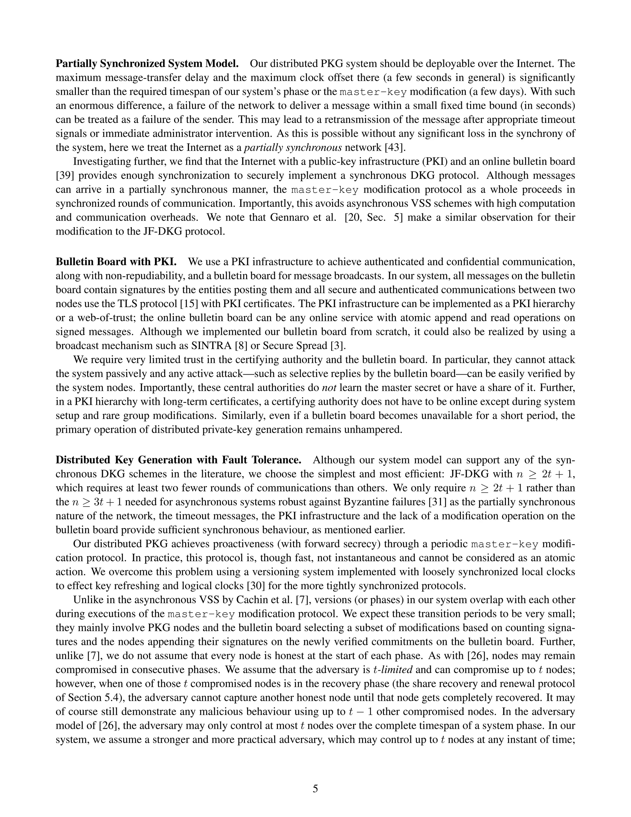 Partially Synchronized System Model. Our distributed PKG system should be deployable over the Internet. The
maximum message-transfer delay and the maximum clock offset there (a few seconds in general) is signiﬁcantly
smaller than the required timespan of our system’s phase or the master-key modiﬁcation (a few days). With such
an enormous difference, a failure of the network to deliver a message within a small ﬁxed time bound (in seconds)
can be treated as a failure of the sender. This may lead to a retransmission of the message after appropriate timeout
signals or immediate administrator intervention. As this is possible without any signiﬁcant loss in the synchrony of
the system, here we treat the Internet as a partially synchronous network [43].
    Investigating further, we ﬁnd that the Internet with a public-key infrastructure (PKI) and an online bulletin board
[39] provides enough synchronization to securely implement a synchronous DKG protocol. Although messages
can arrive in a partially synchronous manner, the master-key modiﬁcation protocol as a whole proceeds in
synchronized rounds of communication. Importantly, this avoids asynchronous VSS schemes with high computation
and communication overheads. We note that Gennaro et al. [20, Sec. 5] make a similar observation for their
modiﬁcation to the JF-DKG protocol.

Bulletin Board with PKI. We use a PKI infrastructure to achieve authenticated and conﬁdential communication,
along with non-repudiability, and a bulletin board for message broadcasts. In our system, all messages on the bulletin
board contain signatures by the entities posting them and all secure and authenticated communications between two
nodes use the TLS protocol [15] with PKI certiﬁcates. The PKI infrastructure can be implemented as a PKI hierarchy
or a web-of-trust; the online bulletin board can be any online service with atomic append and read operations on
signed messages. Although we implemented our bulletin board from scratch, it could also be realized by using a
broadcast mechanism such as SINTRA [8] or Secure Spread [3].
    We require very limited trust in the certifying authority and the bulletin board. In particular, they cannot attack
the system passively and any active attack—such as selective replies by the bulletin board—can be easily veriﬁed by
the system nodes. Importantly, these central authorities do not learn the master secret or have a share of it. Further,
in a PKI hierarchy with long-term certiﬁcates, a certifying authority does not have to be online except during system
setup and rare group modiﬁcations. Similarly, even if a bulletin board becomes unavailable for a short period, the
primary operation of distributed private-key generation remains unhampered.

Distributed Key Generation with Fault Tolerance. Although our system model can support any of the syn-
chronous DKG schemes in the literature, we choose the simplest and most efﬁcient: JF-DKG with n ≥ 2t + 1,
which requires at least two fewer rounds of communications than others. We only require n ≥ 2t + 1 rather than
the n ≥ 3t + 1 needed for asynchronous systems robust against Byzantine failures [31] as the partially synchronous
nature of the network, the timeout messages, the PKI infrastructure and the lack of a modiﬁcation operation on the
bulletin board provide sufﬁcient synchronous behaviour, as mentioned earlier.
    Our distributed PKG achieves proactiveness (with forward secrecy) through a periodic master-key modiﬁ-
cation protocol. In practice, this protocol is, though fast, not instantaneous and cannot be considered as an atomic
action. We overcome this problem using a versioning system implemented with loosely synchronized local clocks
to effect key refreshing and logical clocks [30] for the more tightly synchronized protocols.
    Unlike in the asynchronous VSS by Cachin et al. [7], versions (or phases) in our system overlap with each other
during executions of the master-key modiﬁcation protocol. We expect these transition periods to be very small;
they mainly involve PKG nodes and the bulletin board selecting a subset of modiﬁcations based on counting signa-
tures and the nodes appending their signatures on the newly veriﬁed commitments on the bulletin board. Further,
unlike [7], we do not assume that every node is honest at the start of each phase. As with [26], nodes may remain
compromised in consecutive phases. We assume that the adversary is t-limited and can compromise up to t nodes;
however, when one of those t compromised nodes is in the recovery phase (the share recovery and renewal protocol
of Section 5.4), the adversary cannot capture another honest node until that node gets completely recovered. It may
of course still demonstrate any malicious behaviour using up to t − 1 other compromised nodes. In the adversary
model of [26], the adversary may only control at most t nodes over the complete timespan of a system phase. In our
system, we assume a stronger and more practical adversary, which may control up to t nodes at any instant of time;



                                                          5
 