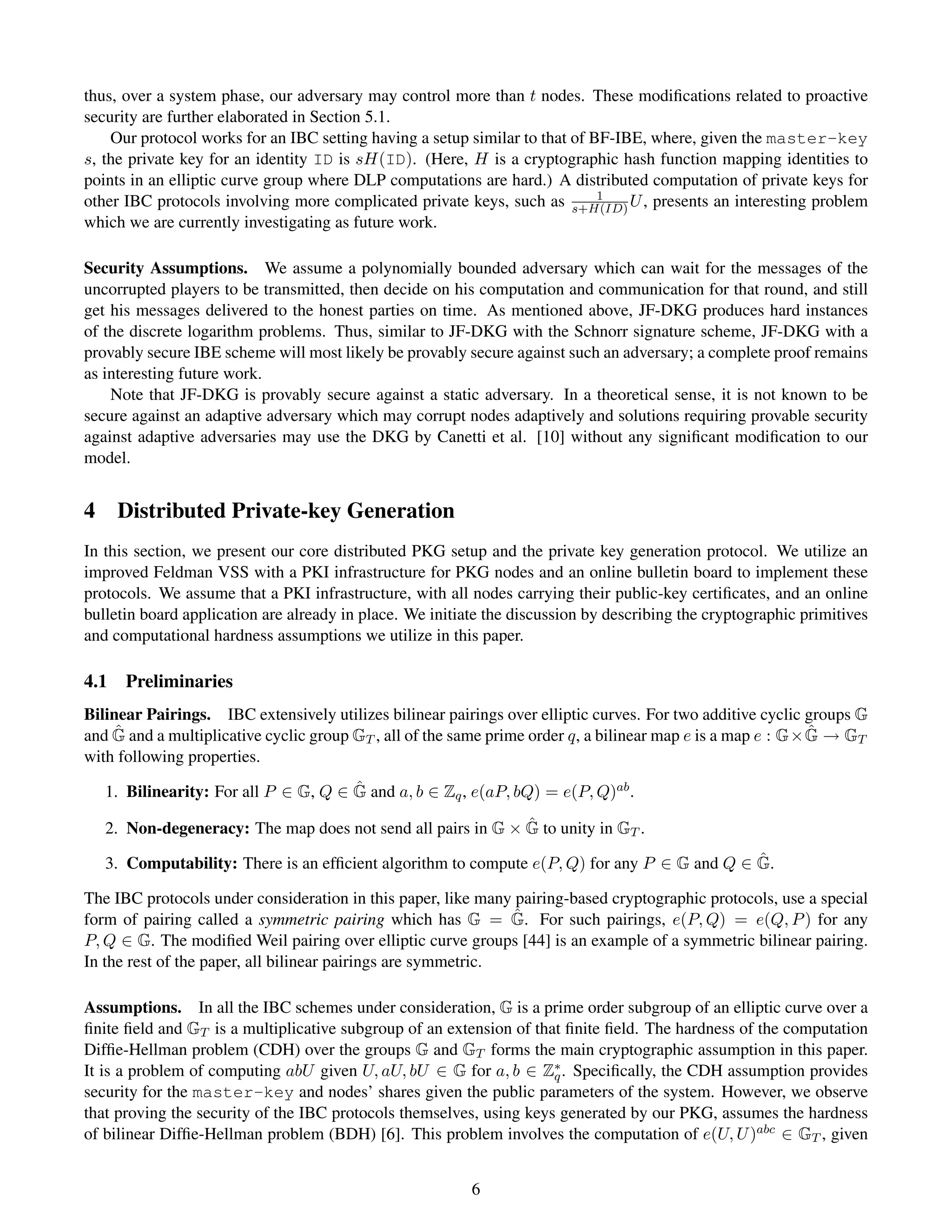 thus, over a system phase, our adversary may control more than t nodes. These modiﬁcations related to proactive
security are further elaborated in Section 5.1.
    Our protocol works for an IBC setting having a setup similar to that of BF-IBE, where, given the master-key
s, the private key for an identity ID is sH(ID). (Here, H is a cryptographic hash function mapping identities to
points in an elliptic curve group where DLP computations are hard.) A distributed computation of private keys for
                                                                             1
other IBC protocols involving more complicated private keys, such as s+H(ID) U , presents an interesting problem
which we are currently investigating as future work.

Security Assumptions. We assume a polynomially bounded adversary which can wait for the messages of the
uncorrupted players to be transmitted, then decide on his computation and communication for that round, and still
get his messages delivered to the honest parties on time. As mentioned above, JF-DKG produces hard instances
of the discrete logarithm problems. Thus, similar to JF-DKG with the Schnorr signature scheme, JF-DKG with a
provably secure IBE scheme will most likely be provably secure against such an adversary; a complete proof remains
as interesting future work.
    Note that JF-DKG is provably secure against a static adversary. In a theoretical sense, it is not known to be
secure against an adaptive adversary which may corrupt nodes adaptively and solutions requiring provable security
against adaptive adversaries may use the DKG by Canetti et al. [10] without any signiﬁcant modiﬁcation to our
model.


4 Distributed Private-key Generation
In this section, we present our core distributed PKG setup and the private key generation protocol. We utilize an
improved Feldman VSS with a PKI infrastructure for PKG nodes and an online bulletin board to implement these
protocols. We assume that a PKI infrastructure, with all nodes carrying their public-key certiﬁcates, and an online
bulletin board application are already in place. We initiate the discussion by describing the cryptographic primitives
and computational hardness assumptions we utilize in this paper.

4.1   Preliminaries
Bilinear Pairings. IBC extensively utilizes bilinear pairings over elliptic curves. For two additive cyclic groups G
     ˆ                                                                                                       ˆ
and G and a multiplicative cyclic group GT , all of the same prime order q, a bilinear map e is a map e : G× G → GT
with following properties.
                                      ˆ
   1. Bilinearity: For all P ∈ G, Q ∈ G and a, b ∈ Zq , e(aP, bQ) = e(P, Q)ab .
                                                             ˆ
   2. Non-degeneracy: The map does not send all pairs in G × G to unity in GT .
                                                                                             ˆ
   3. Computability: There is an efﬁcient algorithm to compute e(P, Q) for any P ∈ G and Q ∈ G.

The IBC protocols under consideration in this paper, like many pairing-based cryptographic protocols, use a special
                                                               ˆ
form of pairing called a symmetric pairing which has G = G. For such pairings, e(P, Q) = e(Q, P ) for any
P, Q ∈ G. The modiﬁed Weil pairing over elliptic curve groups [44] is an example of a symmetric bilinear pairing.
In the rest of the paper, all bilinear pairings are symmetric.

Assumptions. In all the IBC schemes under consideration, G is a prime order subgroup of an elliptic curve over a
ﬁnite ﬁeld and GT is a multiplicative subgroup of an extension of that ﬁnite ﬁeld. The hardness of the computation
Difﬁe-Hellman problem (CDH) over the groups G and GT forms the main cryptographic assumption in this paper.
It is a problem of computing abU given U, aU, bU ∈ G for a, b ∈ Z∗ . Speciﬁcally, the CDH assumption provides
                                                                     q
security for the master-key and nodes’ shares given the public parameters of the system. However, we observe
that proving the security of the IBC protocols themselves, using keys generated by our PKG, assumes the hardness
of bilinear Difﬁe-Hellman problem (BDH) [6]. This problem involves the computation of e(U, U )abc ∈ GT , given


                                                          6
 