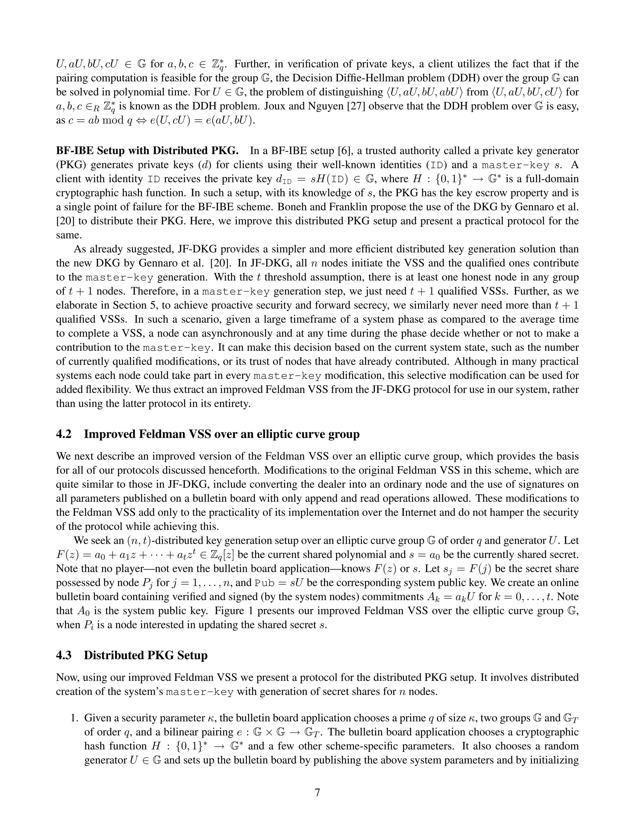 U, aU, bU, cU ∈ G for a, b, c ∈ Z∗ . Further, in veriﬁcation of private keys, a client utilizes the fact that if the
                                     q
pairing computation is feasible for the group G, the Decision Difﬁe-Hellman problem (DDH) over the group G can
be solved in polynomial time. For U ∈ G, the problem of distinguishing U, aU, bU, abU from U, aU, bU, cU for
a, b, c ∈R Z∗ is known as the DDH problem. Joux and Nguyen [27] observe that the DDH problem over G is easy,
            q
as c = ab mod q ⇔ e(U, cU ) = e(aU, bU ).

BF-IBE Setup with Distributed PKG. In a BF-IBE setup [6], a trusted authority called a private key generator
(PKG) generates private keys (d) for clients using their well-known identities (ID) and a master-key s. A
client with identity ID receives the private key dID = sH(ID) ∈ G, where H : {0, 1}∗ → G∗ is a full-domain
cryptographic hash function. In such a setup, with its knowledge of s, the PKG has the key escrow property and is
a single point of failure for the BF-IBE scheme. Boneh and Franklin propose the use of the DKG by Gennaro et al.
[20] to distribute their PKG. Here, we improve this distributed PKG setup and present a practical protocol for the
same.
    As already suggested, JF-DKG provides a simpler and more efﬁcient distributed key generation solution than
the new DKG by Gennaro et al. [20]. In JF-DKG, all n nodes initiate the VSS and the qualiﬁed ones contribute
to the master-key generation. With the t threshold assumption, there is at least one honest node in any group
of t + 1 nodes. Therefore, in a master-key generation step, we just need t + 1 qualiﬁed VSSs. Further, as we
elaborate in Section 5, to achieve proactive security and forward secrecy, we similarly never need more than t + 1
qualiﬁed VSSs. In such a scenario, given a large timeframe of a system phase as compared to the average time
to complete a VSS, a node can asynchronously and at any time during the phase decide whether or not to make a
contribution to the master-key. It can make this decision based on the current system state, such as the number
of currently qualiﬁed modiﬁcations, or its trust of nodes that have already contributed. Although in many practical
systems each node could take part in every master-key modiﬁcation, this selective modiﬁcation can be used for
added ﬂexibility. We thus extract an improved Feldman VSS from the JF-DKG protocol for use in our system, rather
than using the latter protocol in its entirety.

4.2   Improved Feldman VSS over an elliptic curve group
We next describe an improved version of the Feldman VSS over an elliptic curve group, which provides the basis
for all of our protocols discussed henceforth. Modiﬁcations to the original Feldman VSS in this scheme, which are
quite similar to those in JF-DKG, include converting the dealer into an ordinary node and the use of signatures on
all parameters published on a bulletin board with only append and read operations allowed. These modiﬁcations to
the Feldman VSS add only to the practicality of its implementation over the Internet and do not hamper the security
of the protocol while achieving this.
     We seek an (n, t)-distributed key generation setup over an elliptic curve group G of order q and generator U . Let
F (z) = a0 + a1 z + · · · + at z t ∈ Zq [z] be the current shared polynomial and s = a0 be the currently shared secret.
Note that no player—not even the bulletin board application—knows F (z) or s. Let sj = F (j) be the secret share
possessed by node Pj for j = 1, . . . , n, and Pub = sU be the corresponding system public key. We create an online
bulletin board containing veriﬁed and signed (by the system nodes) commitments Ak = ak U for k = 0, . . . , t. Note
that A0 is the system public key. Figure 1 presents our improved Feldman VSS over the elliptic curve group G,
when Pi is a node interested in updating the shared secret s.

4.3   Distributed PKG Setup
Now, using our improved Feldman VSS we present a protocol for the distributed PKG setup. It involves distributed
creation of the system’s master-key with generation of secret shares for n nodes.

   1. Given a security parameter κ, the bulletin board application chooses a prime q of size κ, two groups G and GT
      of order q, and a bilinear pairing e : G × G → GT . The bulletin board application chooses a cryptographic
      hash function H : {0, 1}∗ → G∗ and a few other scheme-speciﬁc parameters. It also chooses a random
      generator U ∈ G and sets up the bulletin board by publishing the above system parameters and by initializing

                                                          7
 