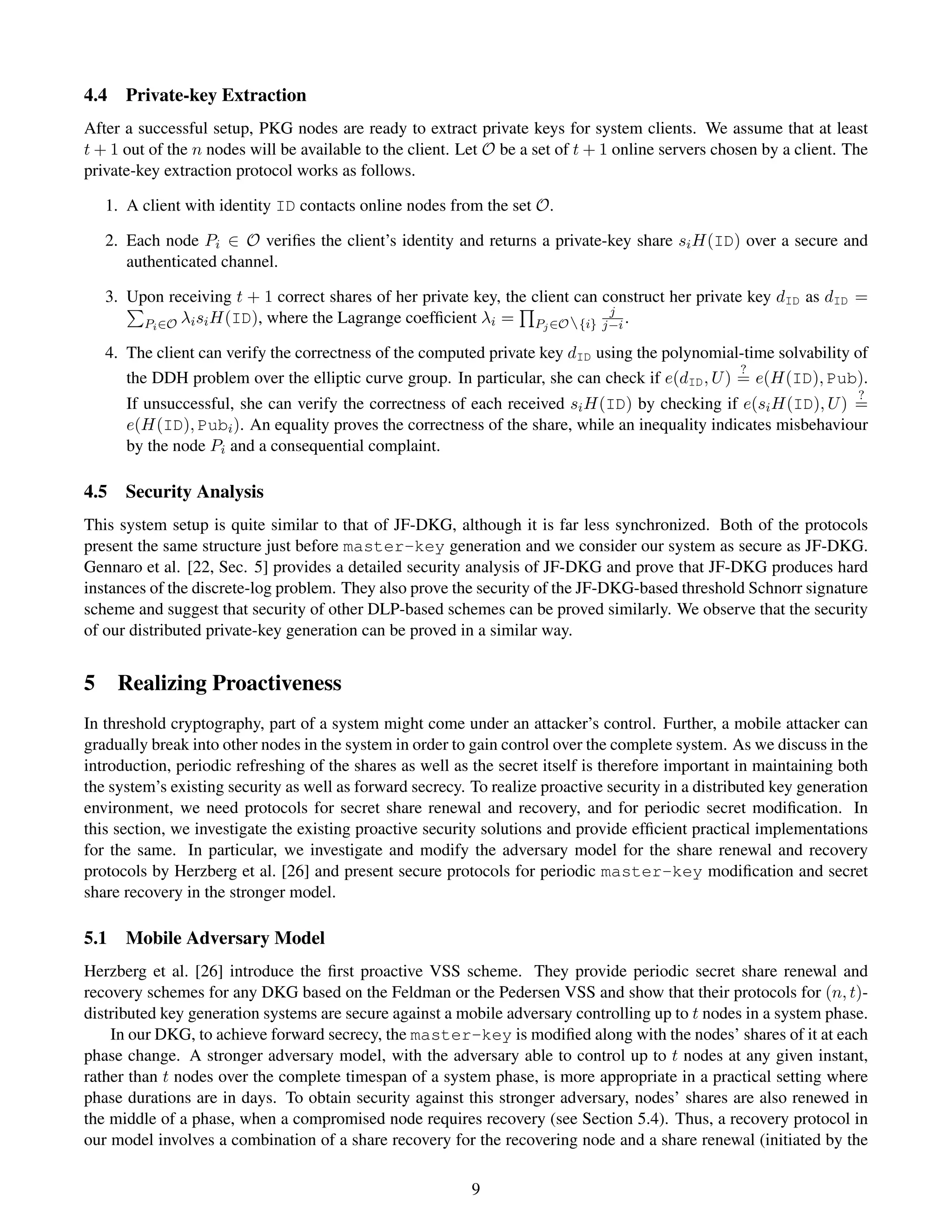 4.4   Private-key Extraction
After a successful setup, PKG nodes are ready to extract private keys for system clients. We assume that at least
t + 1 out of the n nodes will be available to the client. Let O be a set of t + 1 online servers chosen by a client. The
private-key extraction protocol works as follows.

   1. A client with identity ID contacts online nodes from the set O.

   2. Each node Pi ∈ O veriﬁes the client’s identity and returns a private-key share si H(ID) over a secure and
      authenticated channel.

   3. Upon receiving t + 1 correct shares of her private key, the client can construct her private key dID as dID =
                                                                              j
        Pi ∈O λi si H(ID), where the Lagrange coefﬁcient λi =     Pj ∈O{i} j−i .

   4. The client can verify the correctness of the computed private key dID using the polynomial-time solvability of
                                                                                                 ?
      the DDH problem over the elliptic curve group. In particular, she can check if e(dID , U ) = e(H(ID), Pub).
                                                                                                                      ?
      If unsuccessful, she can verify the correctness of each received si H(ID) by checking if e(si H(ID), U ) =
      e(H(ID), Pubi ). An equality proves the correctness of the share, while an inequality indicates misbehaviour
      by the node Pi and a consequential complaint.

4.5   Security Analysis
This system setup is quite similar to that of JF-DKG, although it is far less synchronized. Both of the protocols
present the same structure just before master-key generation and we consider our system as secure as JF-DKG.
Gennaro et al. [22, Sec. 5] provides a detailed security analysis of JF-DKG and prove that JF-DKG produces hard
instances of the discrete-log problem. They also prove the security of the JF-DKG-based threshold Schnorr signature
scheme and suggest that security of other DLP-based schemes can be proved similarly. We observe that the security
of our distributed private-key generation can be proved in a similar way.


5 Realizing Proactiveness
In threshold cryptography, part of a system might come under an attacker’s control. Further, a mobile attacker can
gradually break into other nodes in the system in order to gain control over the complete system. As we discuss in the
introduction, periodic refreshing of the shares as well as the secret itself is therefore important in maintaining both
the system’s existing security as well as forward secrecy. To realize proactive security in a distributed key generation
environment, we need protocols for secret share renewal and recovery, and for periodic secret modiﬁcation. In
this section, we investigate the existing proactive security solutions and provide efﬁcient practical implementations
for the same. In particular, we investigate and modify the adversary model for the share renewal and recovery
protocols by Herzberg et al. [26] and present secure protocols for periodic master-key modiﬁcation and secret
share recovery in the stronger model.

5.1   Mobile Adversary Model
Herzberg et al. [26] introduce the ﬁrst proactive VSS scheme. They provide periodic secret share renewal and
recovery schemes for any DKG based on the Feldman or the Pedersen VSS and show that their protocols for (n, t)-
distributed key generation systems are secure against a mobile adversary controlling up to t nodes in a system phase.
    In our DKG, to achieve forward secrecy, the master-key is modiﬁed along with the nodes’ shares of it at each
phase change. A stronger adversary model, with the adversary able to control up to t nodes at any given instant,
rather than t nodes over the complete timespan of a system phase, is more appropriate in a practical setting where
phase durations are in days. To obtain security against this stronger adversary, nodes’ shares are also renewed in
the middle of a phase, when a compromised node requires recovery (see Section 5.4). Thus, a recovery protocol in
our model involves a combination of a share recovery for the recovering node and a share renewal (initiated by the

                                                           9
 