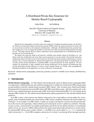 A Distributed Private-Key Generator for
                                 Identity-Based Cryptography
                                           Aniket Kate             Ian Goldberg

                                  David R. Cheriton School of Computer Science
                                             University of Waterloo
                                        Waterloo, ON, Canada N2L 3G1
                                    {akate,iang}@cs.uwaterloo.ca


                                                          Abstract
          Identity-based cryptography can greatly reduce the complexity of sending encrypted messages over the Inter-
      net. However, it necessarily requires a private-key generator (PKG), which can create private keys for clients, and
      so can passively eavesdrop on all encrypted communications. Although a distributed private-key generator has
      been suggested as a way to mitigate this problem, to date there have been no practical implementations provided
      for one. This paper presents the ﬁrst realistic architecture and an implementation for a distributed private-key
      generator for use over the Internet.
          We improve the adversary model in the proactive veriﬁable secret sharing scheme by Herzberg et al. and
      deﬁne master-key modiﬁcation and secret share recovery protocols in our new model. Our periodic master-key
      modiﬁcation achieves forward secrecy of the master key; this feature has been missing in other proactive security
      schemes, but is of great importance in identity-based applications. Recognizing the utility of modifying the set
      of nodes and the security threshold in a distributed PKG, we present protocols for these operations. We also
      compare our architecture to other veriﬁable secret sharing architectures for the Internet and demonstrate that
      ours has both better message efﬁciency as well as a more complete feature set. Finally, with a geographically
      distributed installation of our application, we verify its efﬁciency and practicality.

Keywords: identity-based cryptography, private-key generator, proactive veriﬁable secret sharing, distributed key
generation


1 Introduction
Identity-Based Cryptography. In 1984, Shamir [42] introduced the notion of identity-based cryptography (IBC)
as an approach to simplify public-key and certiﬁcate management in a public-key infrastructure (PKI) and presented
an open problem to provide a identity-based encryption (IBE) scheme. After seventeen years, Boneh and Franklin
[6] proposed the ﬁrst practical and secure IBE scheme (BF-IBE) using bilinear maps. After this seminal work, in the
last few years, signiﬁcant progress has been made in IBC in the forms of hierarchical IBE [5, 24, 45], identity-based
signature (IBS) schemes [11, 46], identity-based authentication and key agreement [12, 40], and other identity-based
primitives.
     In an IBC system, a client chooses any arbitrary string such as her e-mail address to be her public key. Conse-
quently, with a standardized public-key string format, an IBC scheme completely eliminates the need for public-key
certiﬁcates. As an example, in an IBE scheme, a sender can encrypt a message for a receiver knowing just the iden-
tity of the receiver and importantly, without obtaining and verifying the receiver’s public-key certiﬁcate. Naturally,
in such a system, a client herself is not capable of generating a private key for her identity and there is a trusted party
called a private-key generator (PKG) which performs the system setup and provides private keys to system clients.
In a practical IBE scheme, given a client’s identity ID, the PKG uses a secret called master-key to generate the
client’s private key dID . As the PKG computes a private key for a client, it can decrypt all her messages passively.


                                                              1
 