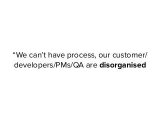 “We can’t have process, our customer/
developers/PMs/QA are disorganised
 