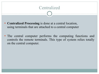 Centralized Centralized Processing  is done at a central location, using terminals that are attached to a central computer The central computer performs the computing functions and controls the remote terminals. This type of system relies totally on the central computer. 