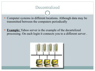 Decentralized Computer systems in different locations. Although data may be transmitted between the computers periodically Example:  Yahoo server is the example of the decartelized processing. On each login it connects you to a different server . 