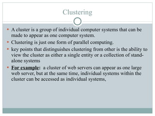 Clustering A cluster is a group of individual computer systems that can be made to appear as one computer system. Clustering is just one form of parallel computing.  key points that distinguishes clustering from other is the ability to view the cluster as either a single entity or a collection of stand-alone systems For example :  a cluster of web servers can appear as one large web server, but at the same time, individual systems within the cluster can be accessed as individual systems, 