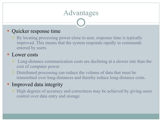 Advantages Quicker response time By locating processing power close to user, response time is typically improved. This means that the system responds rapidly to commands entered by users. Lower costs   Long-distance communication costs are declining at a slower rate than the cost of computer power Distributed processing can reduce the volume of data that must be transmitted over long-distances and thereby reduce long-distance costs. Improved data integrity High degrees of accuracy and correctness may be achieved by giving users control over data entry and storage. 