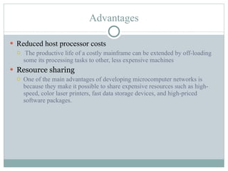 Advantages Reduced host processor costs   The productive life of a costly mainframe can be extended by off-loading some its processing tasks to other, less expensive machines Resource sharing One of the main advantages of developing microcomputer networks is because they make it possible to share expensive resources such as high-speed, color laser printers, fast data storage devices, and high-priced software packages. 