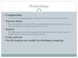 Disadvantage Complexities A lot of extra programming is required to set up a distributed system Network failure Since distributed system will be connected through network and in case of network failure non of the systems will work Security The information need to be passed between the network. And it can be tracked and can be used for illegal purpose. Costly software Not all situations are suitable for distributed computing 
