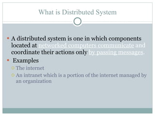 What is Distributed System A distributed system is one in which components located at  networked computers communicate  and  coordinate their actions only  by passing messages . Examples The internet An intranet which is a portion of the internet managed by an organization 