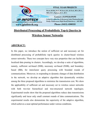 Distributed Processing of Probabilistic Top-k Queries in
Wireless Sensor Networks
ABSTRACT:
In this paper, we introduce the notion of sufficient set and necessary set for
distributed processing of probabilistic top-k queries in cluster-based wireless
sensor networks. These two concepts have very nice properties that can facilitate
localized data pruning in clusters. Accordingly, we develop a suite of algorithms,
namely, sufficient set-based (SSB), necessary set-based (NSB), and boundary-
based (BB), for intercluster query processing with bounded rounds of
communications. Moreover, in responding to dynamic changes of data distribution
in the network, we develop an adaptive algorithm that dynamically switches
among the three proposed algorithms to minimize the transmission cost. We show
the applicability of sufficient set and necessary set to wireless sensor networks
with both two-tier hierarchical and tree-structured network topologies.
Experimental results show that the proposed algorithms reduce data transmissions
significantly and incur only small constant rounds of data communications. The
experimental results also demonstrate the superiority of the adaptive algorithm,
which achieves a near-optimal performance under various conditions.
 