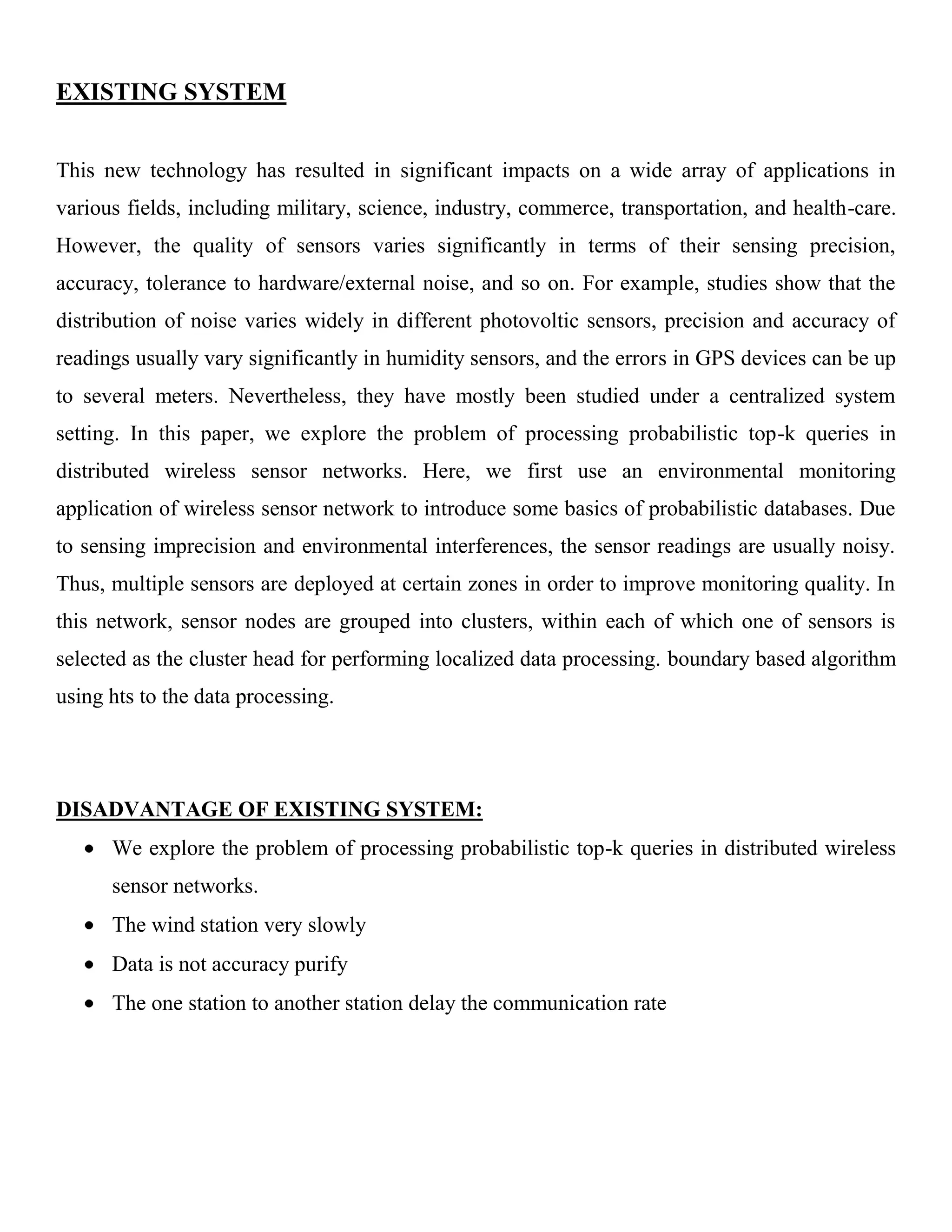 EXISTING SYSTEM
This new technology has resulted in significant impacts on a wide array of applications in
various fields, including military, science, industry, commerce, transportation, and health-care.
However, the quality of sensors varies significantly in terms of their sensing precision,
accuracy, tolerance to hardware/external noise, and so on. For example, studies show that the
distribution of noise varies widely in different photovoltic sensors, precision and accuracy of
readings usually vary significantly in humidity sensors, and the errors in GPS devices can be up
to several meters. Nevertheless, they have mostly been studied under a centralized system
setting. In this paper, we explore the problem of processing probabilistic top-k queries in
distributed wireless sensor networks. Here, we first use an environmental monitoring
application of wireless sensor network to introduce some basics of probabilistic databases. Due
to sensing imprecision and environmental interferences, the sensor readings are usually noisy.
Thus, multiple sensors are deployed at certain zones in order to improve monitoring quality. In
this network, sensor nodes are grouped into clusters, within each of which one of sensors is
selected as the cluster head for performing localized data processing. boundary based algorithm
using hts to the data processing.
DISADVANTAGE OF EXISTING SYSTEM:
We explore the problem of processing probabilistic top-k queries in distributed wireless
sensor networks.
The wind station very slowly
Data is not accuracy purify
The one station to another station delay the communication rate
 