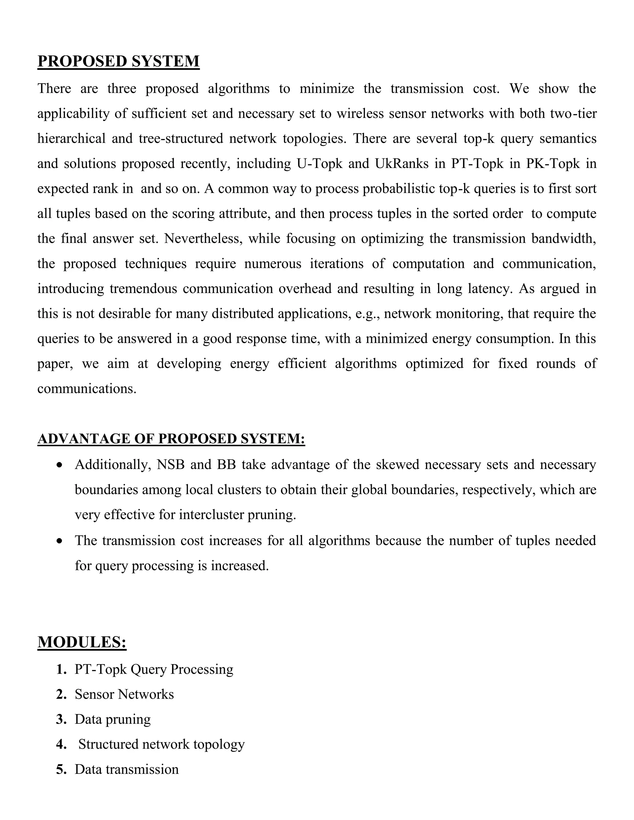 PROPOSED SYSTEM
There are three proposed algorithms to minimize the transmission cost. We show the
applicability of sufficient set and necessary set to wireless sensor networks with both two-tier
hierarchical and tree-structured network topologies. There are several top-k query semantics
and solutions proposed recently, including U-Topk and UkRanks in PT-Topk in PK-Topk in
expected rank in and so on. A common way to process probabilistic top-k queries is to first sort
all tuples based on the scoring attribute, and then process tuples in the sorted order to compute
the final answer set. Nevertheless, while focusing on optimizing the transmission bandwidth,
the proposed techniques require numerous iterations of computation and communication,
introducing tremendous communication overhead and resulting in long latency. As argued in
this is not desirable for many distributed applications, e.g., network monitoring, that require the
queries to be answered in a good response time, with a minimized energy consumption. In this
paper, we aim at developing energy efficient algorithms optimized for fixed rounds of
communications.
ADVANTAGE OF PROPOSED SYSTEM:
Additionally, NSB and BB take advantage of the skewed necessary sets and necessary
boundaries among local clusters to obtain their global boundaries, respectively, which are
very effective for intercluster pruning.
The transmission cost increases for all algorithms because the number of tuples needed
for query processing is increased.
MODULES:
1. PT-Topk Query Processing
2. Sensor Networks
3. Data pruning
4. Structured network topology
5. Data transmission
 