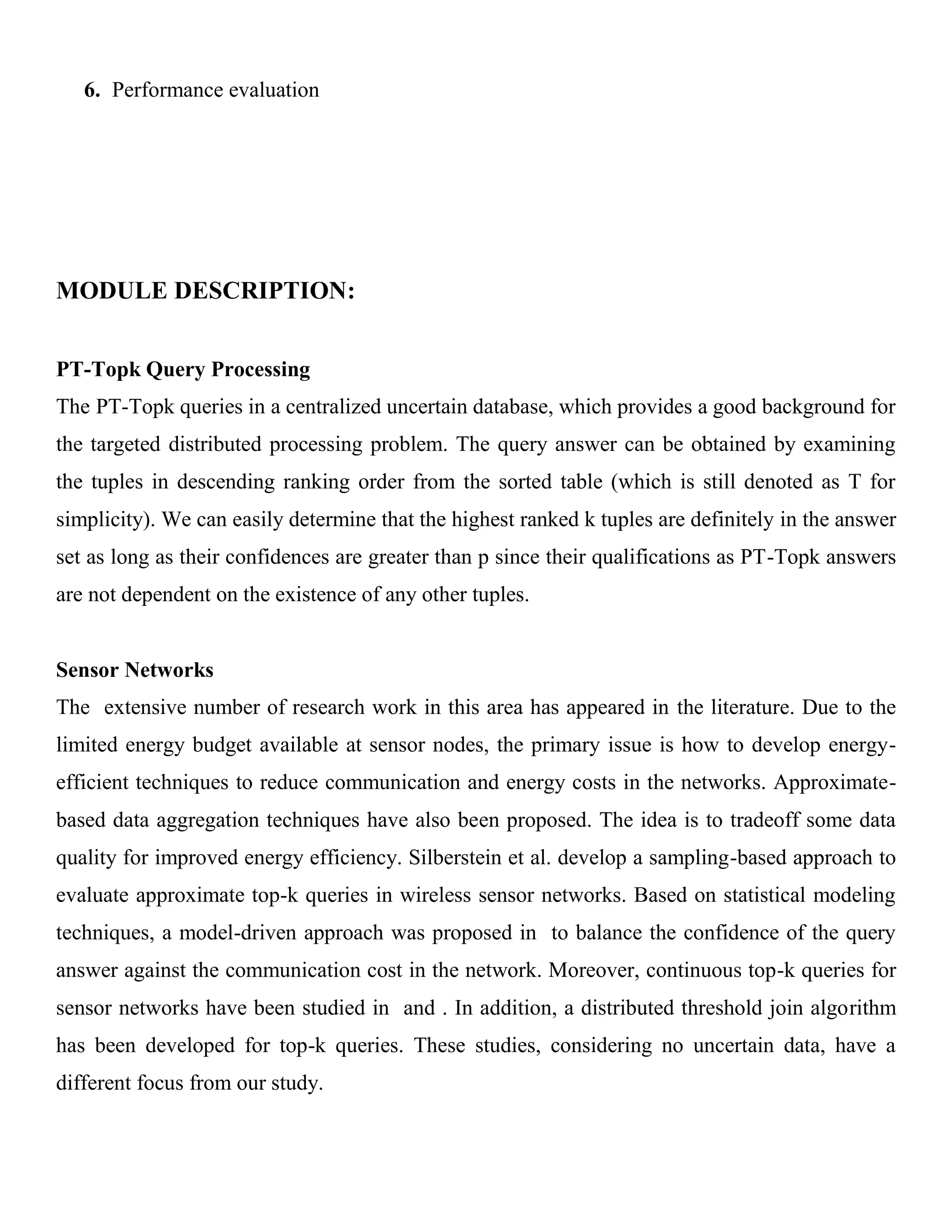 6. Performance evaluation
MODULE DESCRIPTION:
PT-Topk Query Processing
The PT-Topk queries in a centralized uncertain database, which provides a good background for
the targeted distributed processing problem. The query answer can be obtained by examining
the tuples in descending ranking order from the sorted table (which is still denoted as T for
simplicity). We can easily determine that the highest ranked k tuples are definitely in the answer
set as long as their confidences are greater than p since their qualifications as PT-Topk answers
are not dependent on the existence of any other tuples.
Sensor Networks
The extensive number of research work in this area has appeared in the literature. Due to the
limited energy budget available at sensor nodes, the primary issue is how to develop energy-
efficient techniques to reduce communication and energy costs in the networks. Approximate-
based data aggregation techniques have also been proposed. The idea is to tradeoff some data
quality for improved energy efficiency. Silberstein et al. develop a sampling-based approach to
evaluate approximate top-k queries in wireless sensor networks. Based on statistical modeling
techniques, a model-driven approach was proposed in to balance the confidence of the query
answer against the communication cost in the network. Moreover, continuous top-k queries for
sensor networks have been studied in and . In addition, a distributed threshold join algorithm
has been developed for top-k queries. These studies, considering no uncertain data, have a
different focus from our study.
 