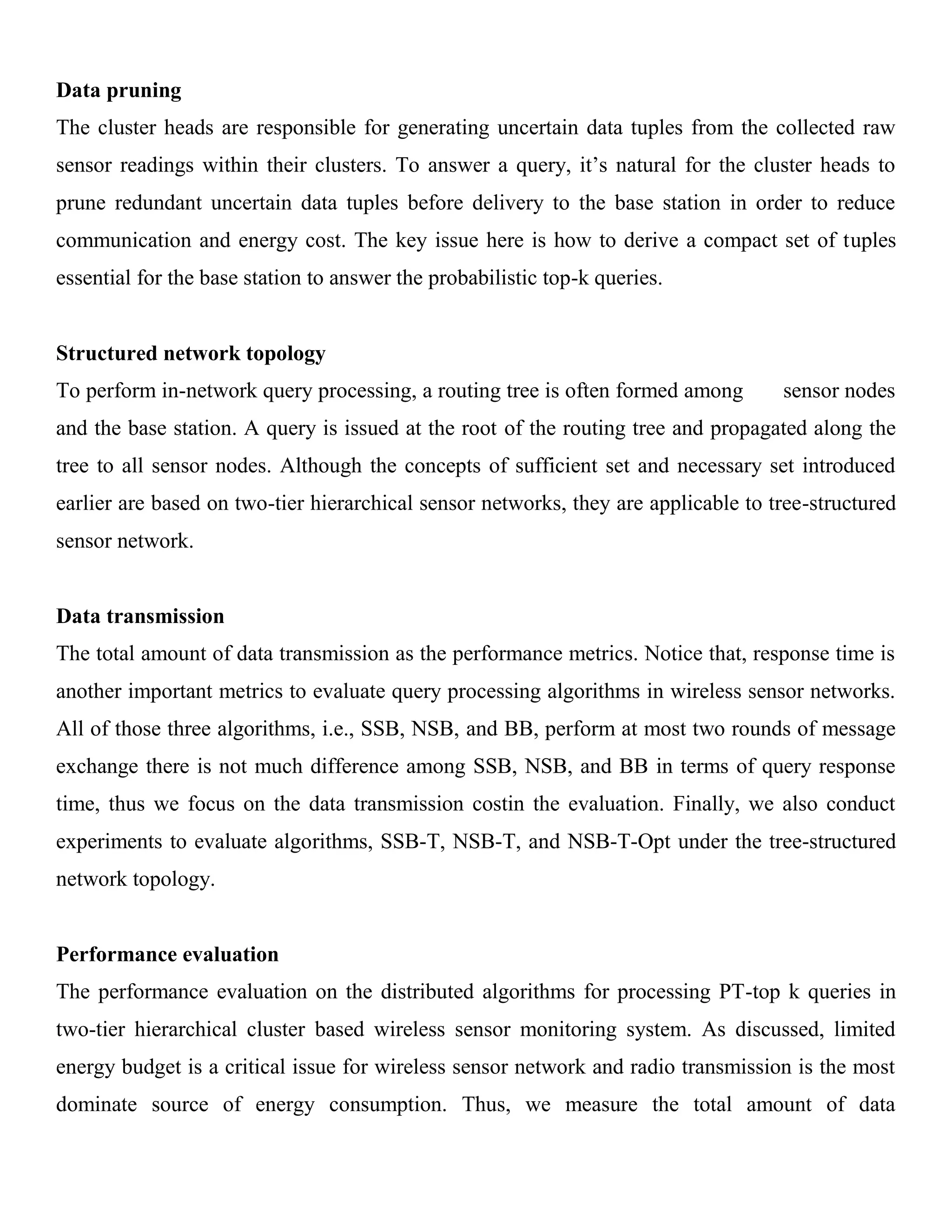 Data pruning
The cluster heads are responsible for generating uncertain data tuples from the collected raw
sensor readings within their clusters. To answer a query, it’s natural for the cluster heads to
prune redundant uncertain data tuples before delivery to the base station in order to reduce
communication and energy cost. The key issue here is how to derive a compact set of tuples
essential for the base station to answer the probabilistic top-k queries.
Structured network topology
To perform in-network query processing, a routing tree is often formed among sensor nodes
and the base station. A query is issued at the root of the routing tree and propagated along the
tree to all sensor nodes. Although the concepts of sufficient set and necessary set introduced
earlier are based on two-tier hierarchical sensor networks, they are applicable to tree-structured
sensor network.
Data transmission
The total amount of data transmission as the performance metrics. Notice that, response time is
another important metrics to evaluate query processing algorithms in wireless sensor networks.
All of those three algorithms, i.e., SSB, NSB, and BB, perform at most two rounds of message
exchange there is not much difference among SSB, NSB, and BB in terms of query response
time, thus we focus on the data transmission costin the evaluation. Finally, we also conduct
experiments to evaluate algorithms, SSB-T, NSB-T, and NSB-T-Opt under the tree-structured
network topology.
Performance evaluation
The performance evaluation on the distributed algorithms for processing PT-top k queries in
two-tier hierarchical cluster based wireless sensor monitoring system. As discussed, limited
energy budget is a critical issue for wireless sensor network and radio transmission is the most
dominate source of energy consumption. Thus, we measure the total amount of data
 