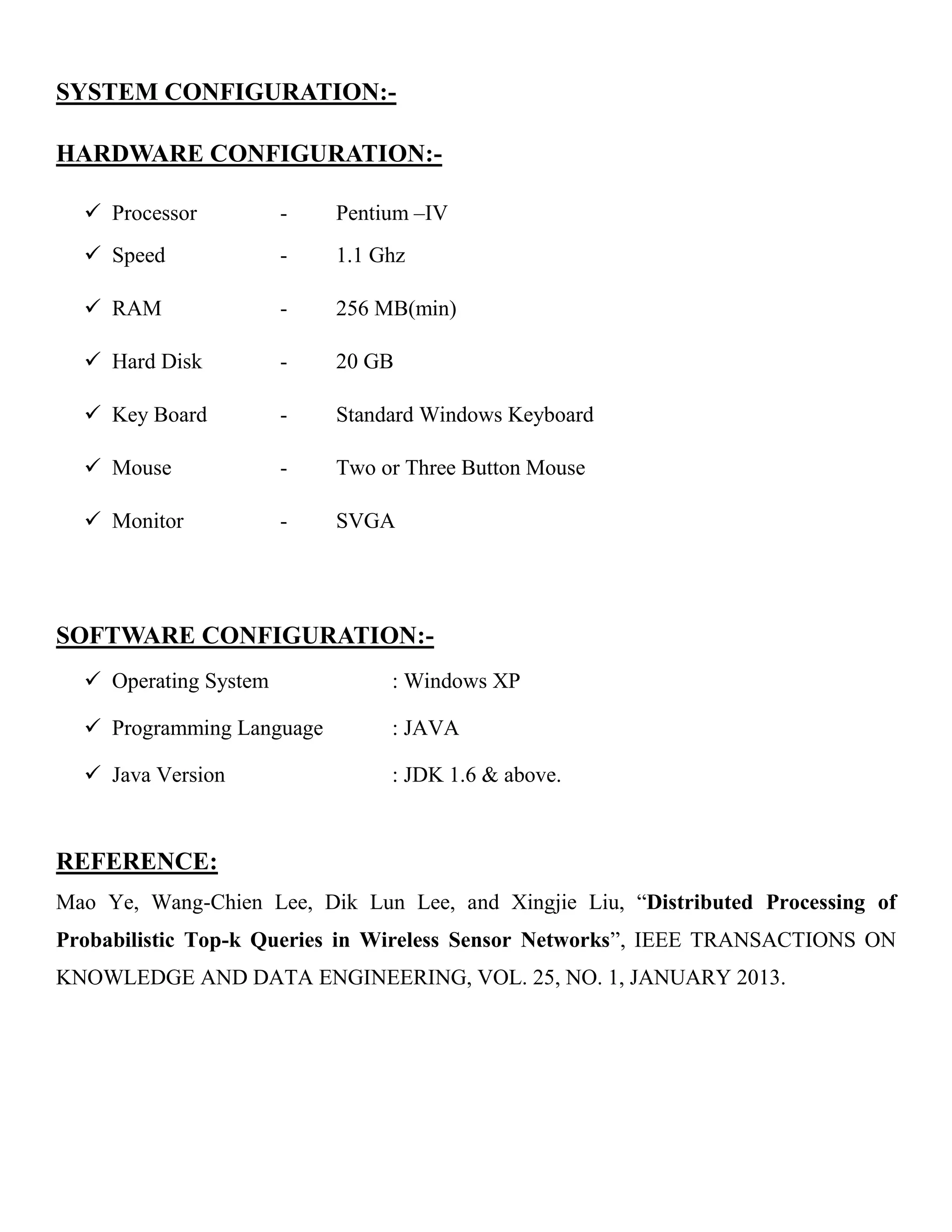 SYSTEM CONFIGURATION:-
HARDWARE CONFIGURATION:-
 Processor - Pentium –IV
 Speed - 1.1 Ghz
 RAM - 256 MB(min)
 Hard Disk - 20 GB
 Key Board - Standard Windows Keyboard
 Mouse - Two or Three Button Mouse
 Monitor - SVGA
SOFTWARE CONFIGURATION:-
 Operating System : Windows XP
 Programming Language : JAVA
 Java Version : JDK 1.6 & above.
REFERENCE:
Mao Ye, Wang-Chien Lee, Dik Lun Lee, and Xingjie Liu, “Distributed Processing of
Probabilistic Top-k Queries in Wireless Sensor Networks”, IEEE TRANSACTIONS ON
KNOWLEDGE AND DATA ENGINEERING, VOL. 25, NO. 1, JANUARY 2013.
 