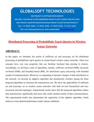 Distributed Processing of Probabilistic Top-k Queries in Wireless
Sensor Networks
ABSTRACT:
In this paper, we introduce the notion of sufficient set and necessary set for distributed
processing of probabilistic top-k queries in cluster-based wireless sensor networks. These two
concepts have very nice properties that can facilitate localized data pruning in clusters.
Accordingly, we develop a suite of algorithms, namely, sufficient set-based (SSB), necessary
set-based (NSB), and boundary-based (BB), for intercluster query processing with bounded
rounds of communications. Moreover, in responding to dynamic changes of data distribution in
the network, we develop an adaptive algorithm that dynamically switches among the three
proposed algorithms to minimize the transmission cost. We show the applicability of sufficient
set and necessary set to wireless sensor networks with both two-tier hierarchical and tree-
structured network topologies. Experimental results show that the proposed algorithms reduce
data transmissions significantly and incur only small constant rounds of data communications.
The experimental results also demonstrate the superiority of the adaptive algorithm, which
achieves a near-optimal performance under various conditions.
GLOBALSOFT TECHNOLOGIES
IEEE PROJECTS & SOFTWARE DEVELOPMENTS
IEEE FINAL YEAR PROJECTS|IEEE ENGINEERING PROJECTS|IEEE STUDENTS PROJECTS|IEEE
BULK PROJECTS|BE/BTECH/ME/MTECH/MS/MCA PROJECTS|CSE/IT/ECE/EEE PROJECTS
CELL: +91 98495 39085, +91 99662 35788, +91 98495 57908, +91 97014 40401
Visit: www.finalyearprojects.org Mail to:ieeefinalsemprojects@gmail.com
 