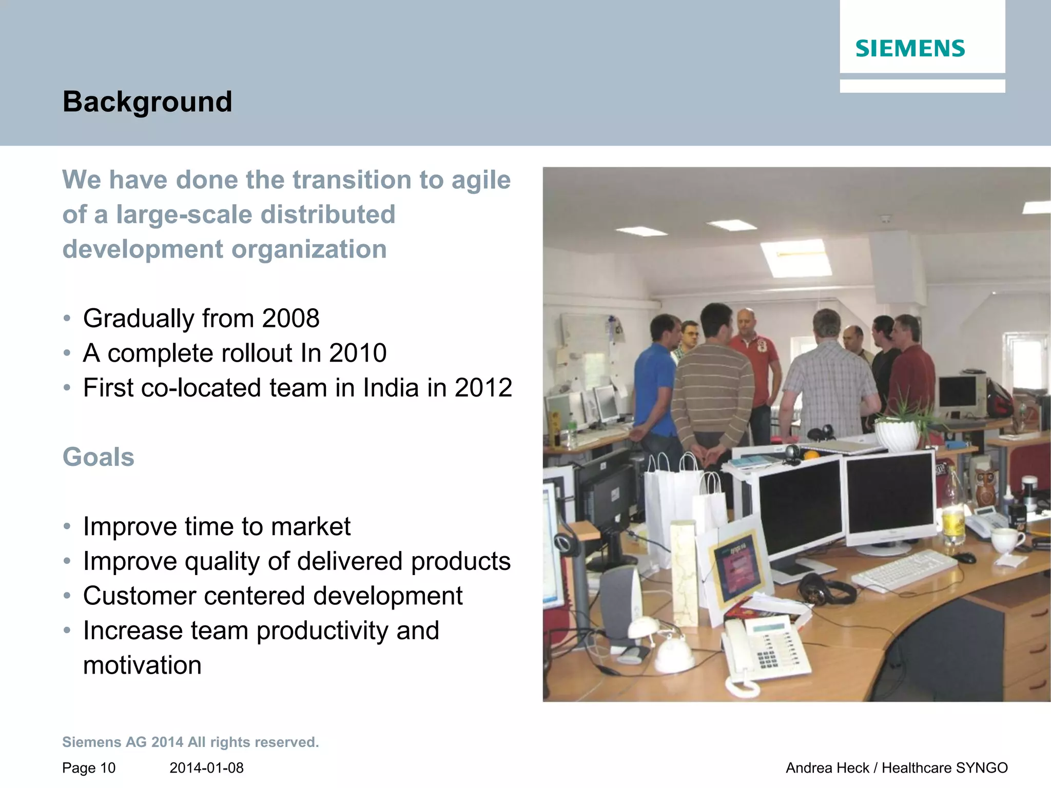 2014-01-08
Siemens AG 2014 All rights reserved.
Page 10 Andrea Heck / Healthcare SYNGO
Background
We have done the transition to agile
of a large-scale distributed
development organization
• Gradually from 2008
• A complete rollout In 2010
• First co-located team in India in 2012
Goals
• Improve time to market
• Improve quality of delivered products
• Customer centered development
• Increase team productivity and
motivation
 
