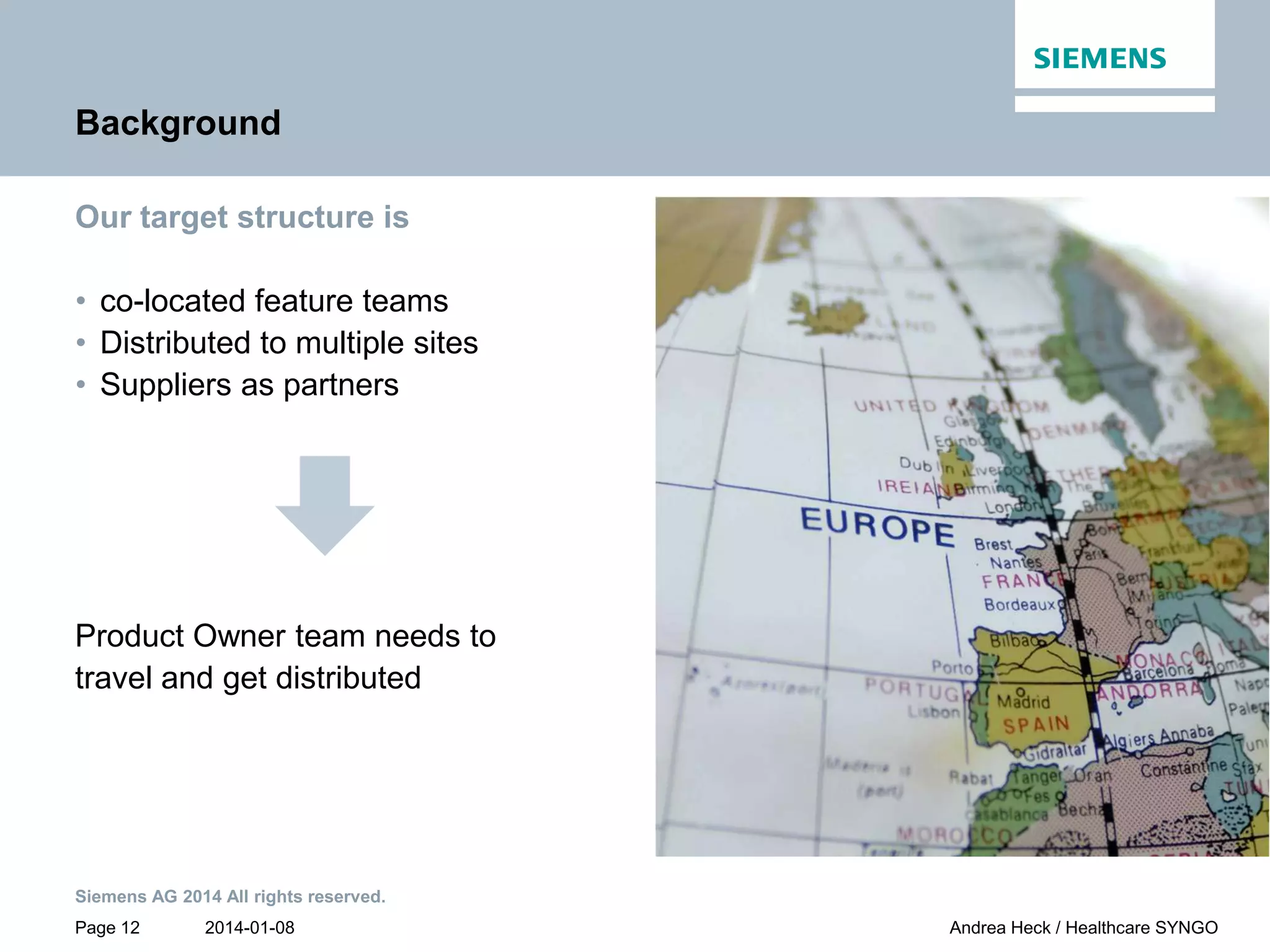 2014-01-08
Siemens AG 2014 All rights reserved.
Page 12 Andrea Heck / Healthcare SYNGO
Background
Our target structure is
• co-located feature teams
• Distributed to multiple sites
• Suppliers as partners
Product Owner team needs to
travel and get distributed
 