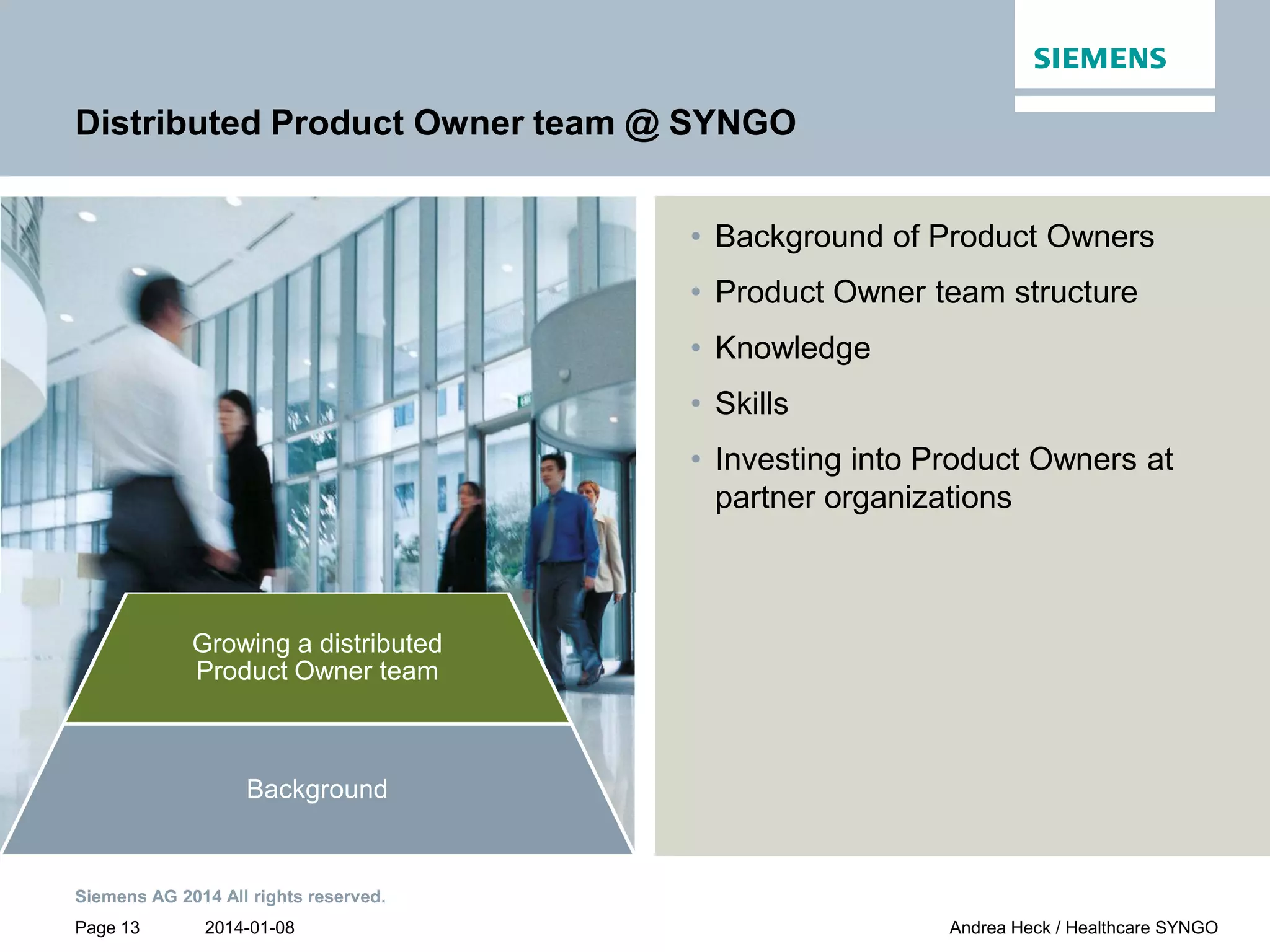 2014-01-08
Siemens AG 2014 All rights reserved.
Page 13 Andrea Heck / Healthcare SYNGO
PO team
Customer
collaboration
Product Owner
team
communication
Growing a distributed
Product Owner team
Background
Distributed Product Owner team @ SYNGO
• Background of Product Owners
• Product Owner team structure
• Knowledge
• Skills
• Investing into Product Owners at
partner organizations
 