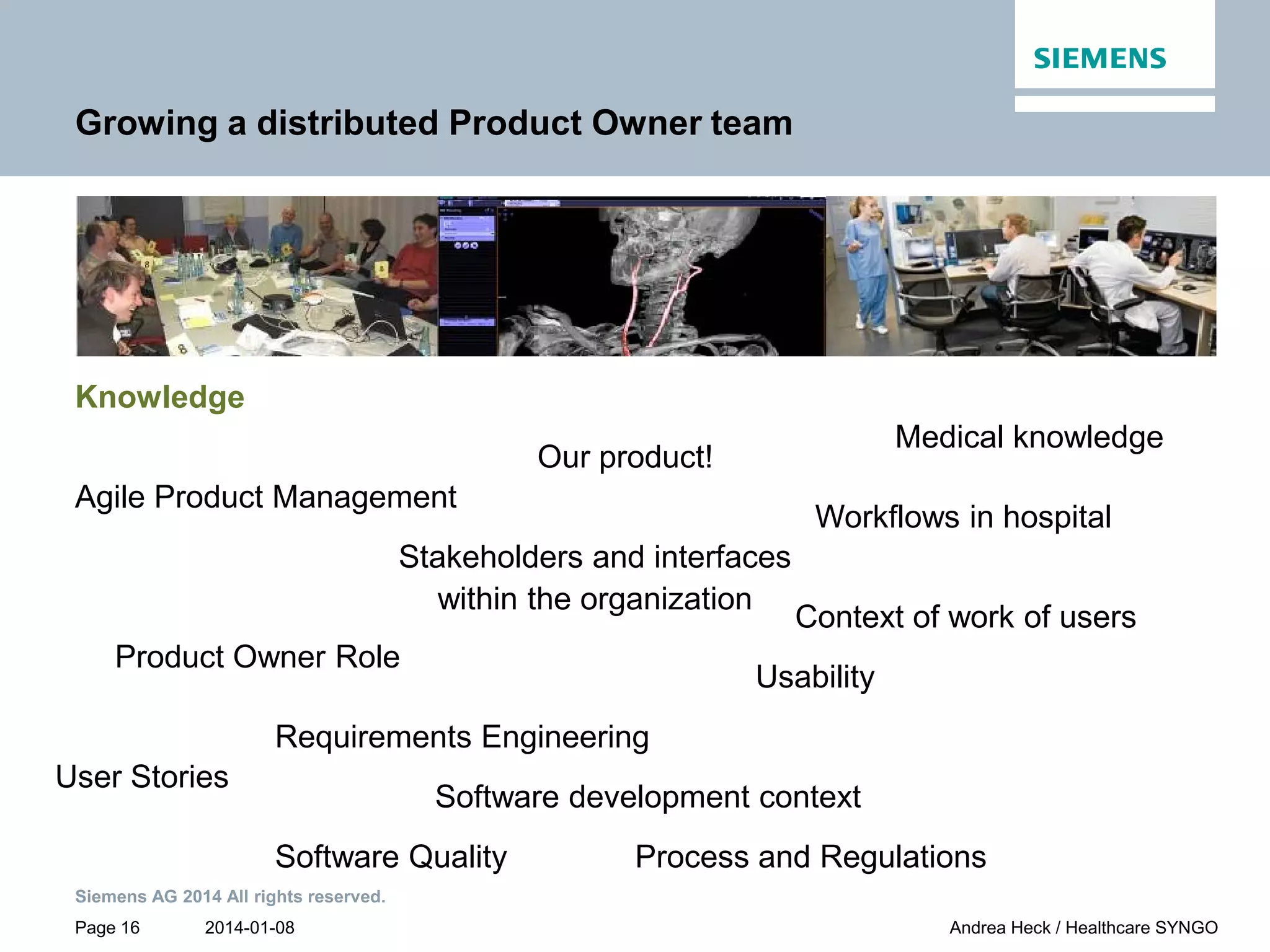 2014-01-08
Siemens AG 2014 All rights reserved.
Page 16 Andrea Heck / Healthcare SYNGO
Growing a distributed Product Owner team
Knowledge
Context of work of users
Our product!
Agile Product Management
Product Owner Role
User Stories
Requirements Engineering
Medical knowledge
Workflows in hospital
Software development context
Software Quality
Usability
Process and Regulations
Stakeholders and interfaces
within the organization
 