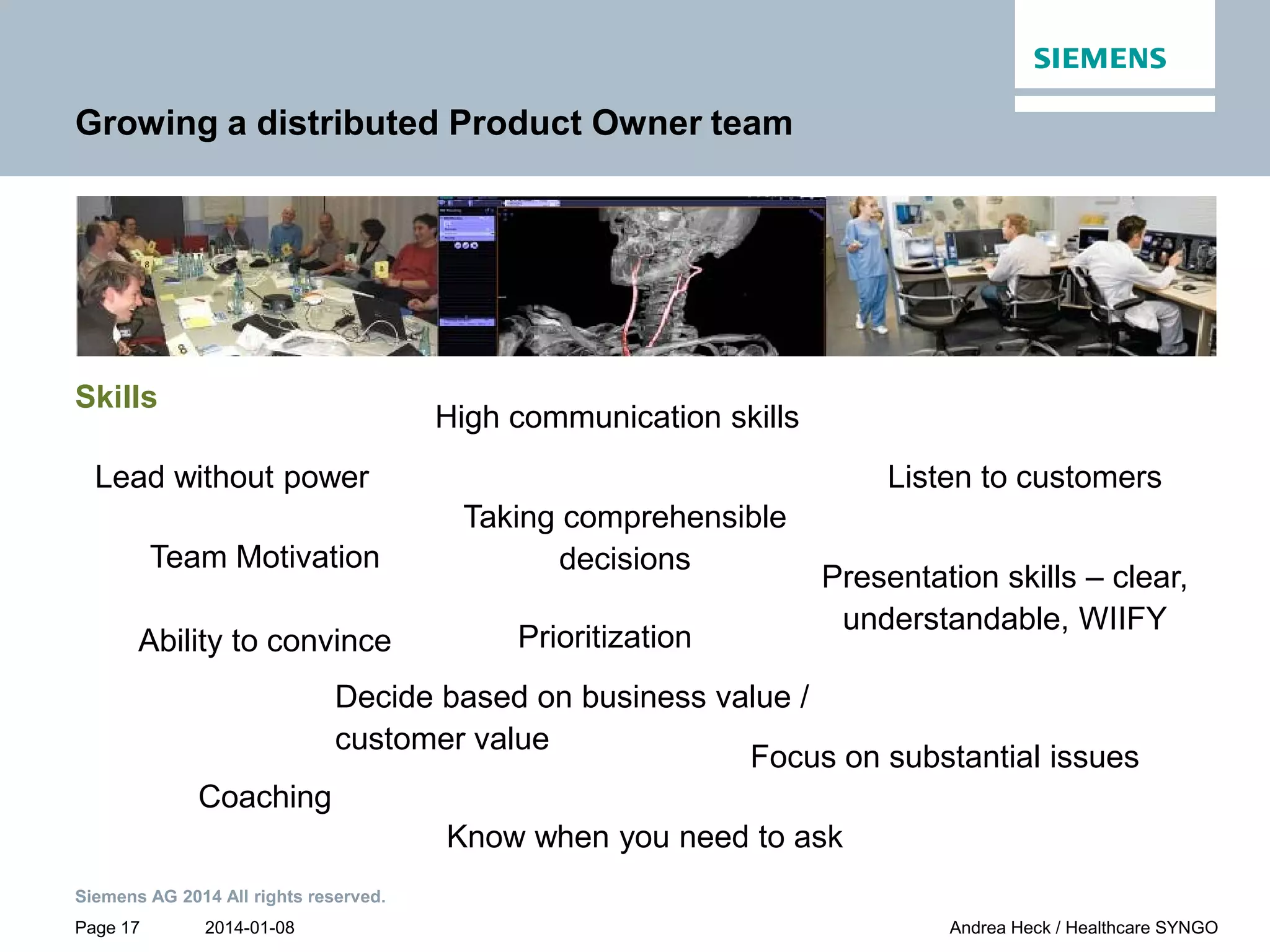 2014-01-08
Siemens AG 2014 All rights reserved.
Page 17 Andrea Heck / Healthcare SYNGO
Growing a distributed Product Owner team
Skills
Prioritization
Lead without power
Decide based on business value /
customer value
Listen to customers
High communication skills
Taking comprehensible
decisions
Coaching
Team Motivation
Ability to convince
Know when you need to ask
Presentation skills – clear,
understandable, WIIFY
Focus on substantial issues
 