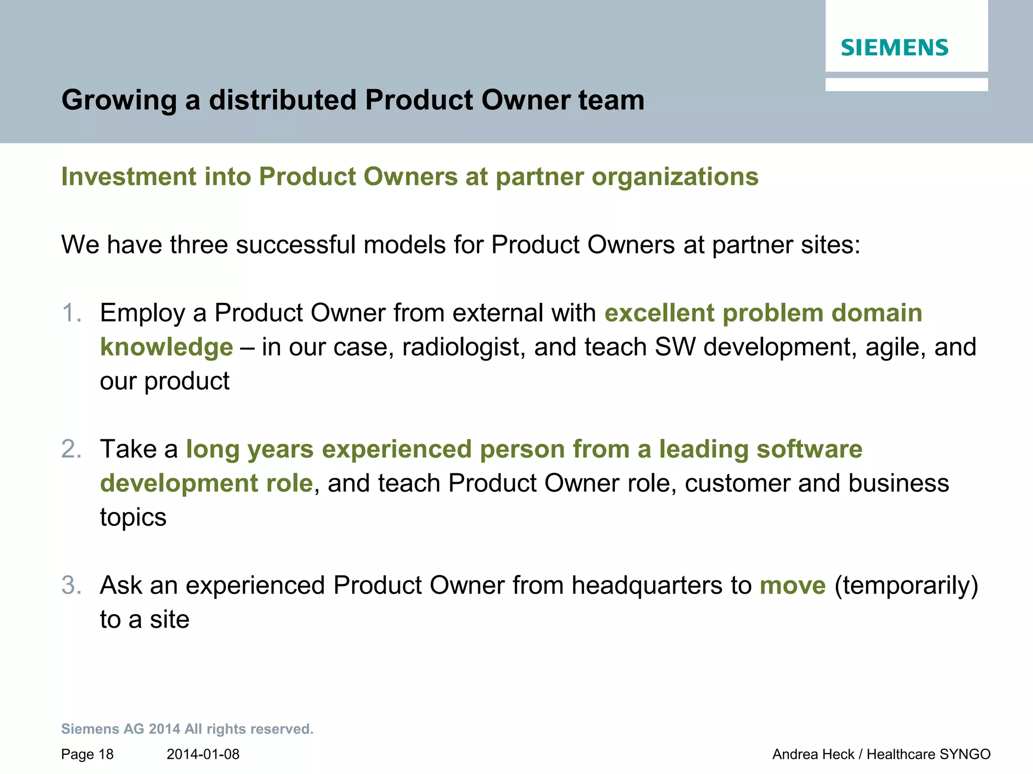 2014-01-08
Siemens AG 2014 All rights reserved.
Page 18 Andrea Heck / Healthcare SYNGO
Growing a distributed Product Owner team
Investment into Product Owners at partner organizations
We have three successful models for Product Owners at partner sites:
1. Employ a Product Owner from external with excellent problem domain
knowledge – in our case, radiologist, and teach SW development, agile, and
our product
2. Take a long years experienced person from a leading software
development role, and teach Product Owner role, customer and business
topics
3. Ask an experienced Product Owner from headquarters to move (temporarily)
to a site
 