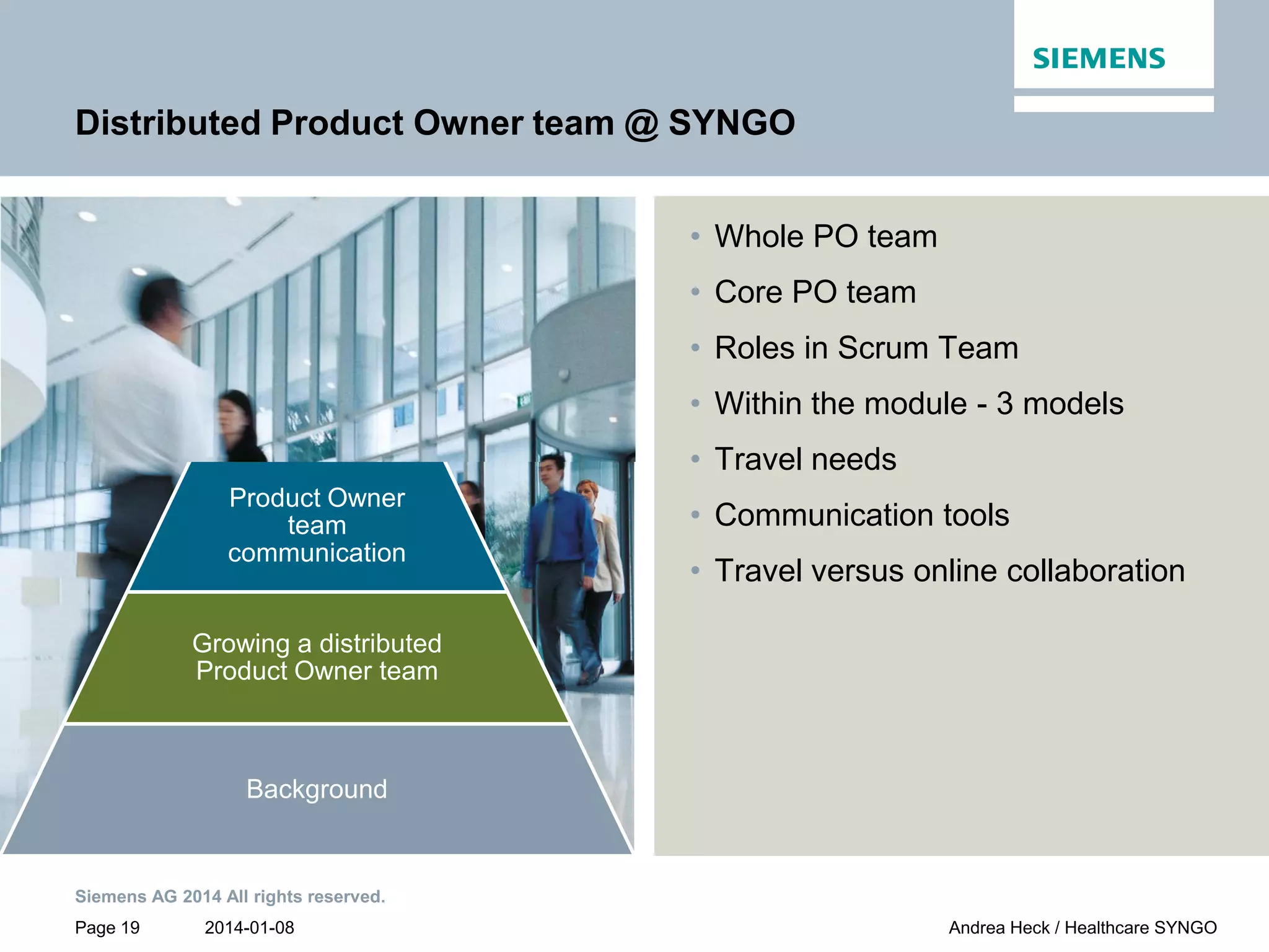 2014-01-08
Siemens AG 2014 All rights reserved.
Page 19 Andrea Heck / Healthcare SYNGO
PO team
Customer
collaboration
Product Owner
team
communication
Growing a distributed
Product Owner team
Background
Distributed Product Owner team @ SYNGO
• Whole PO team
• Core PO team
• Roles in Scrum Team
• Within the module - 3 models
• Travel needs
• Communication tools
• Travel versus online collaboration
 