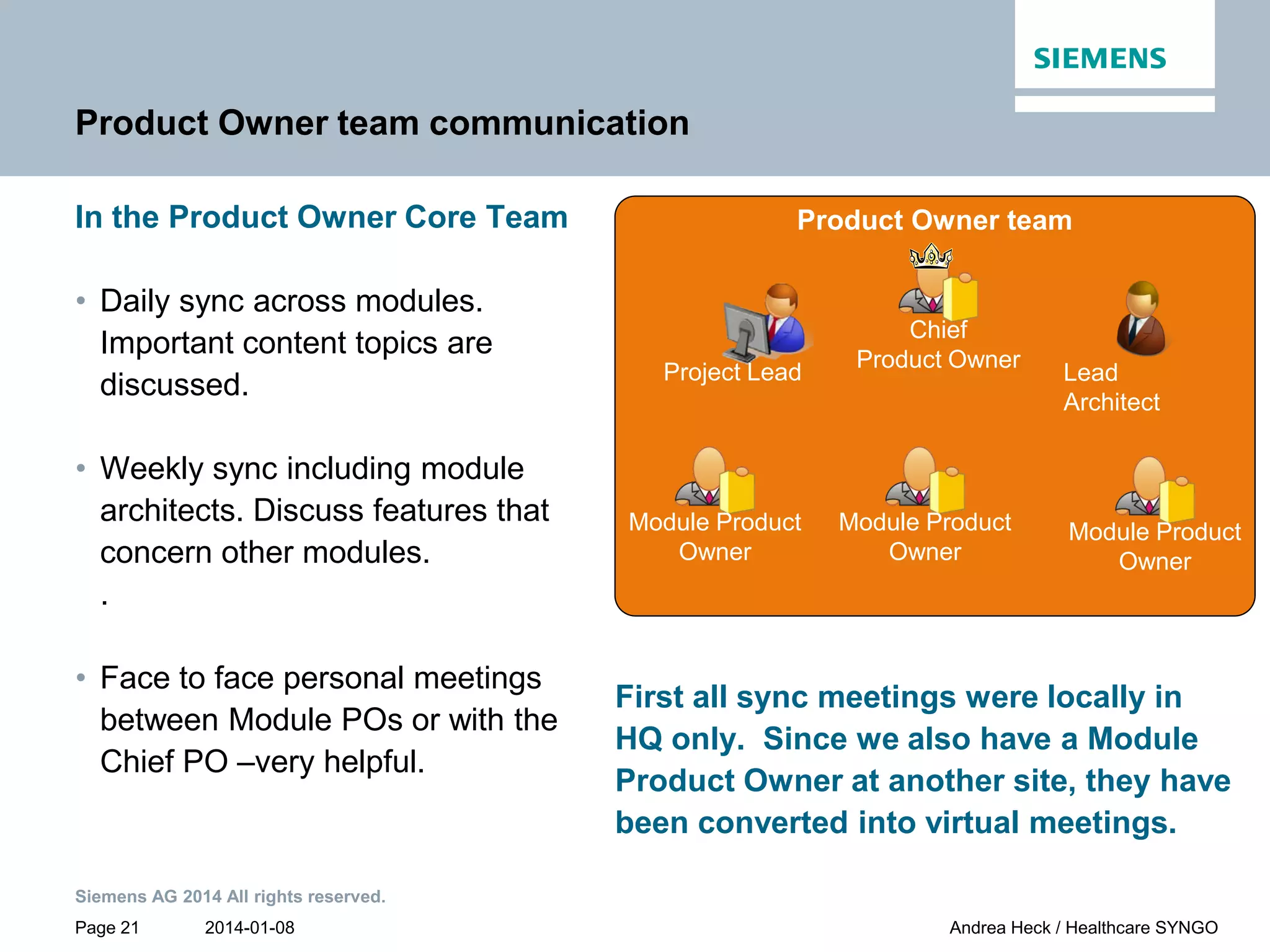 2014-01-08
Siemens AG 2014 All rights reserved.
Page 21 Andrea Heck / Healthcare SYNGO
Product Owner team communication
In the Product Owner Core Team
• Daily sync across modules.
Important content topics are
discussed.
• Weekly sync including module
architects. Discuss features that
concern other modules.
.
• Face to face personal meetings
between Module POs or with the
Chief PO –very helpful.
First all sync meetings were locally in
HQ only. Since we also have a Module
Product Owner at another site, they have
been converted into virtual meetings.
Product Owner team
Module Product
Owner
Module Product
Owner
Module Product
Owner
Project Lead Lead
Architect
Chief
Product Owner
 