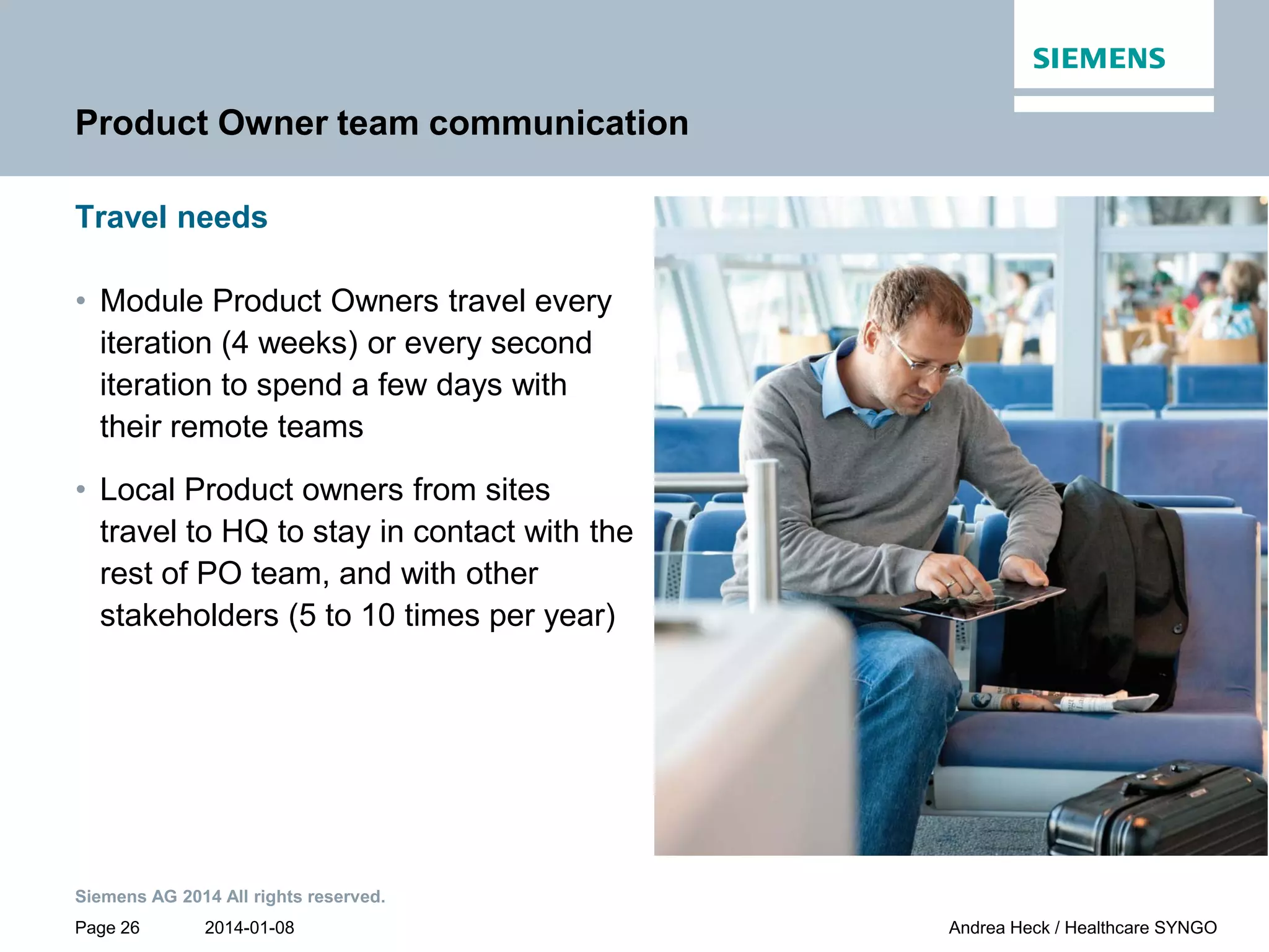 2014-01-08
Siemens AG 2014 All rights reserved.
Page 26 Andrea Heck / Healthcare SYNGO
Product Owner team communication
Travel needs
• Module Product Owners travel every
iteration (4 weeks) or every second
iteration to spend a few days with
their remote teams
• Local Product owners from sites
travel to HQ to stay in contact with the
rest of PO team, and with other
stakeholders (5 to 10 times per year)
 