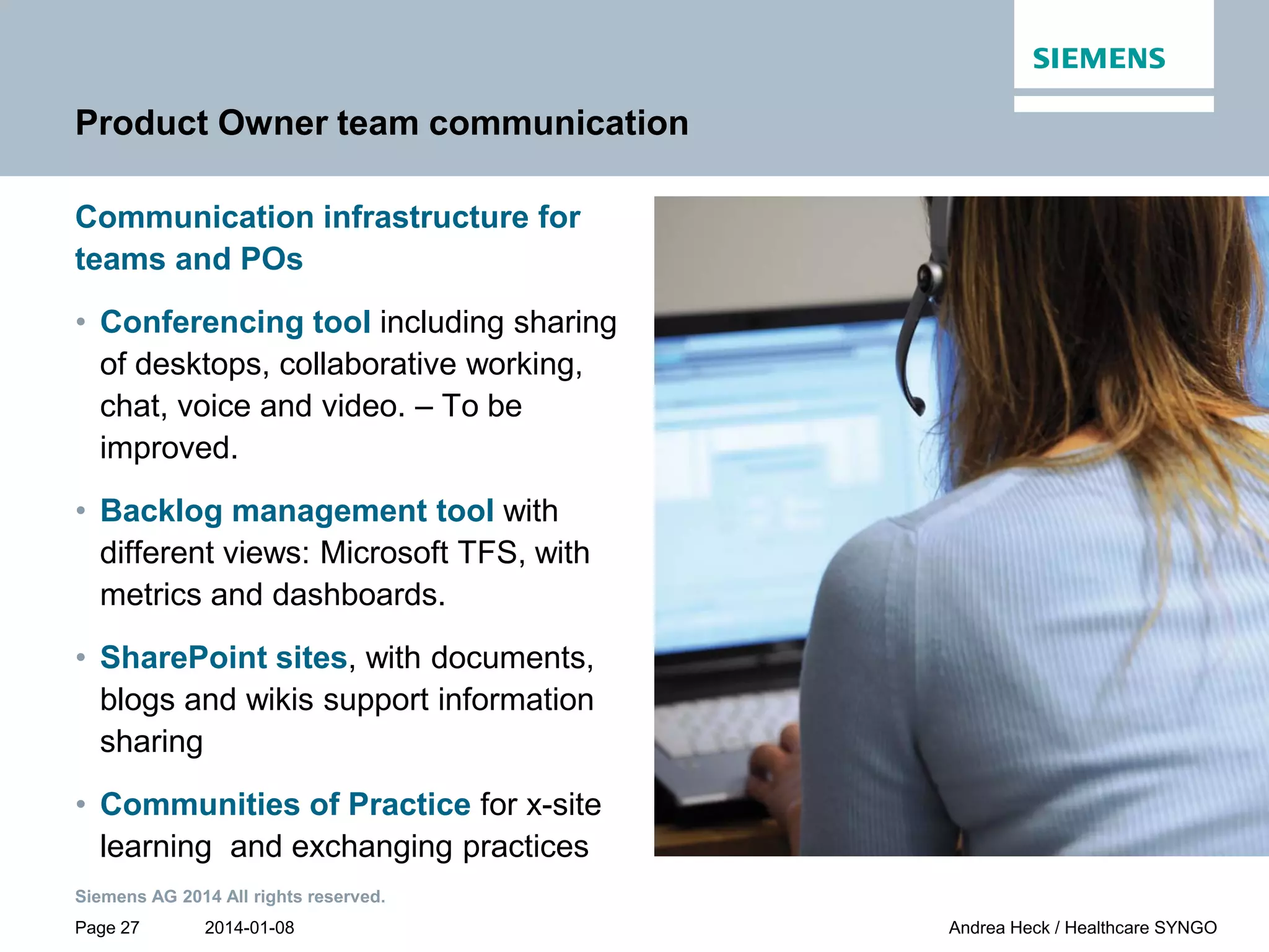 2014-01-08
Siemens AG 2014 All rights reserved.
Page 27 Andrea Heck / Healthcare SYNGO
Product Owner team communication
Communication infrastructure for
teams and POs
• Conferencing tool including sharing
of desktops, collaborative working,
chat, voice and video. – To be
improved.
• Backlog management tool with
different views: Microsoft TFS, with
metrics and dashboards.
• SharePoint sites, with documents,
blogs and wikis support information
sharing
• Communities of Practice for x-site
learning and exchanging practices
 