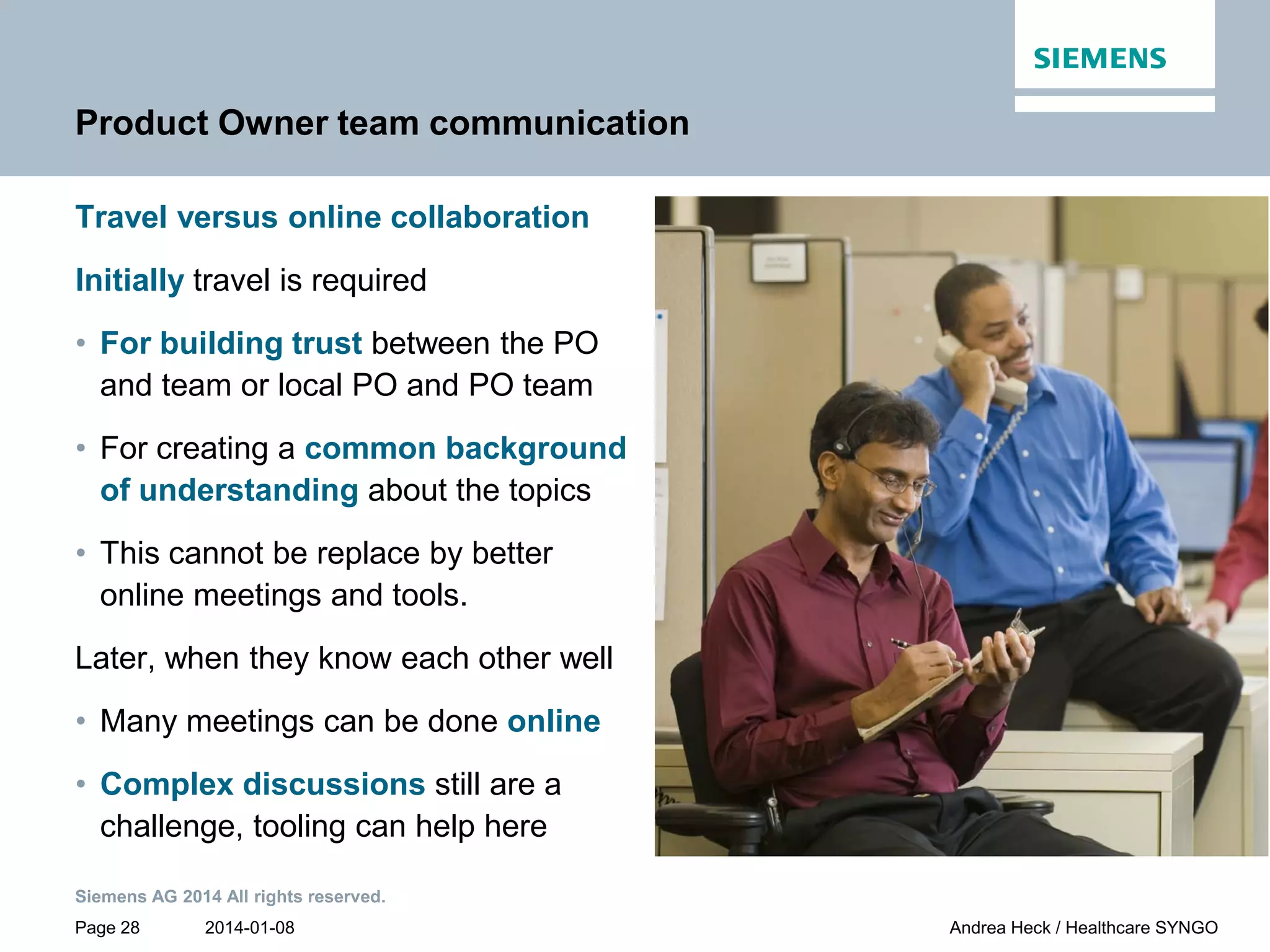 2014-01-08
Siemens AG 2014 All rights reserved.
Page 28 Andrea Heck / Healthcare SYNGO
Product Owner team communication
Travel versus online collaboration
Initially travel is required
• For building trust between the PO
and team or local PO and PO team
• For creating a common background
of understanding about the topics
• This cannot be replace by better
online meetings and tools.
Later, when they know each other well
• Many meetings can be done online
• Complex discussions still are a
challenge, tooling can help here
 