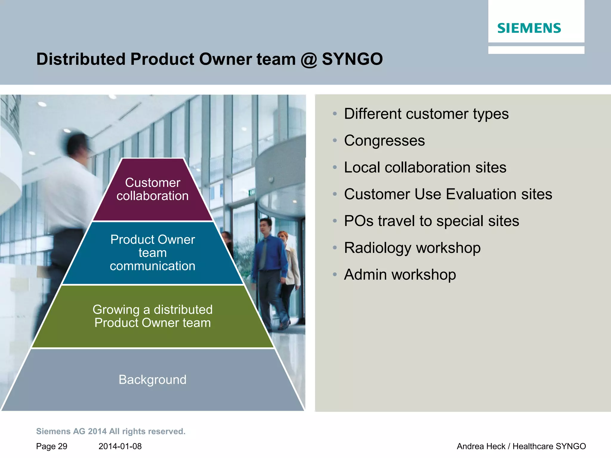 2014-01-08
Siemens AG 2014 All rights reserved.
Page 29 Andrea Heck / Healthcare SYNGO
Customer
collaboration
Product Owner
team
communication
Growing a distributed
Product Owner team
Background
Distributed Product Owner team @ SYNGO
• Different customer types
• Congresses
• Local collaboration sites
• Customer Use Evaluation sites
• POs travel to special sites
• Radiology workshop
• Admin workshop
 