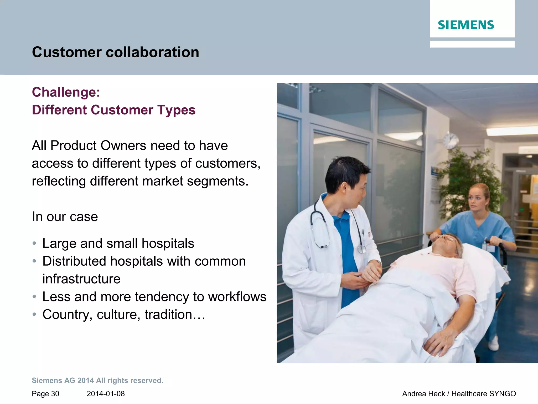 2014-01-08
Siemens AG 2014 All rights reserved.
Page 30 Andrea Heck / Healthcare SYNGO
Customer collaboration
Challenge:
Different Customer Types
All Product Owners need to have
access to different types of customers,
reflecting different market segments.
In our case
• Large and small hospitals
• Distributed hospitals with common
infrastructure
• Less and more tendency to workflows
• Country, culture, tradition…
 