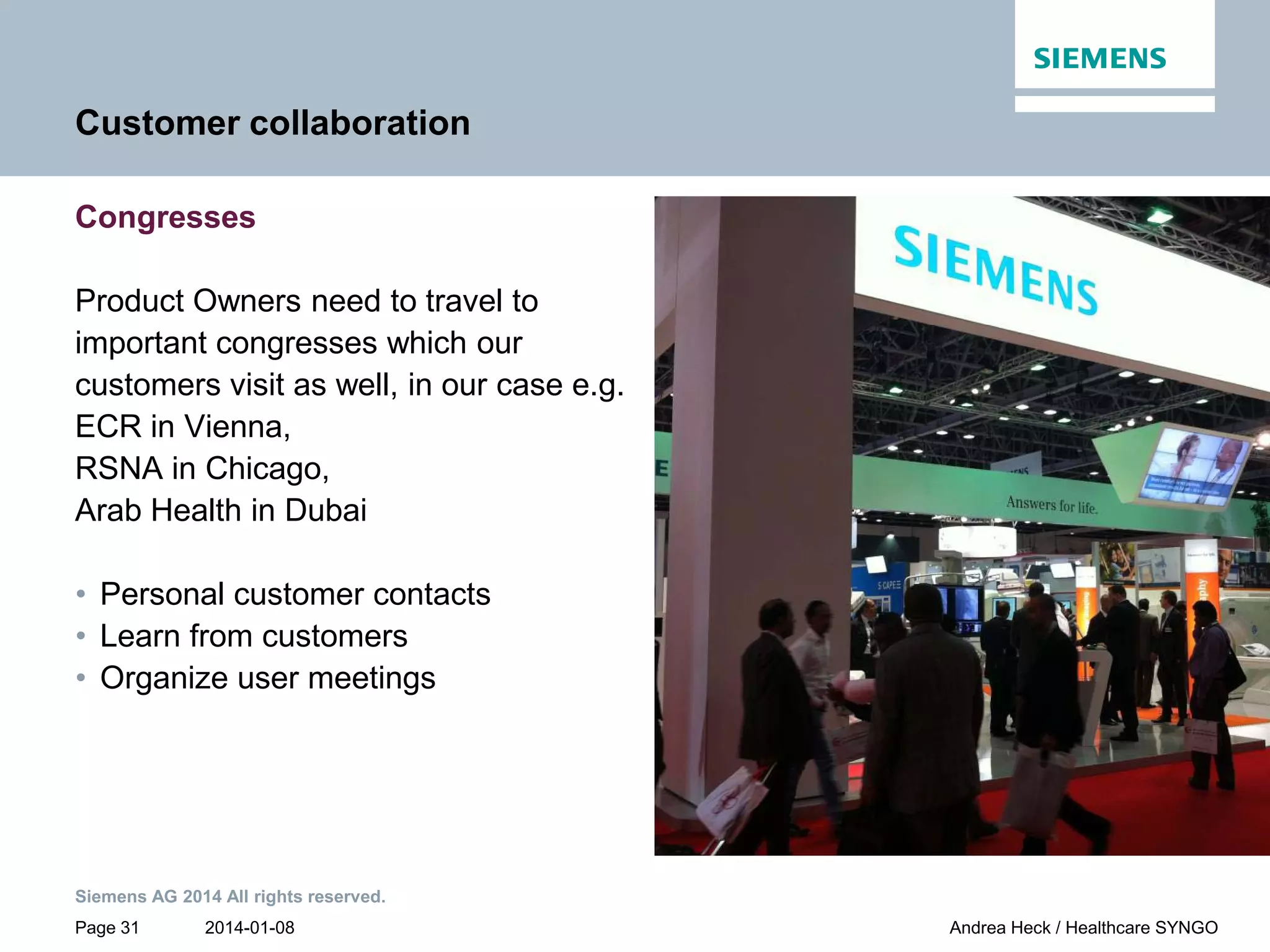 2014-01-08
Siemens AG 2014 All rights reserved.
Page 31 Andrea Heck / Healthcare SYNGO
Customer collaboration
Congresses
Product Owners need to travel to
important congresses which our
customers visit as well, in our case e.g.
ECR in Vienna,
RSNA in Chicago,
Arab Health in Dubai
• Personal customer contacts
• Learn from customers
• Organize user meetings
 