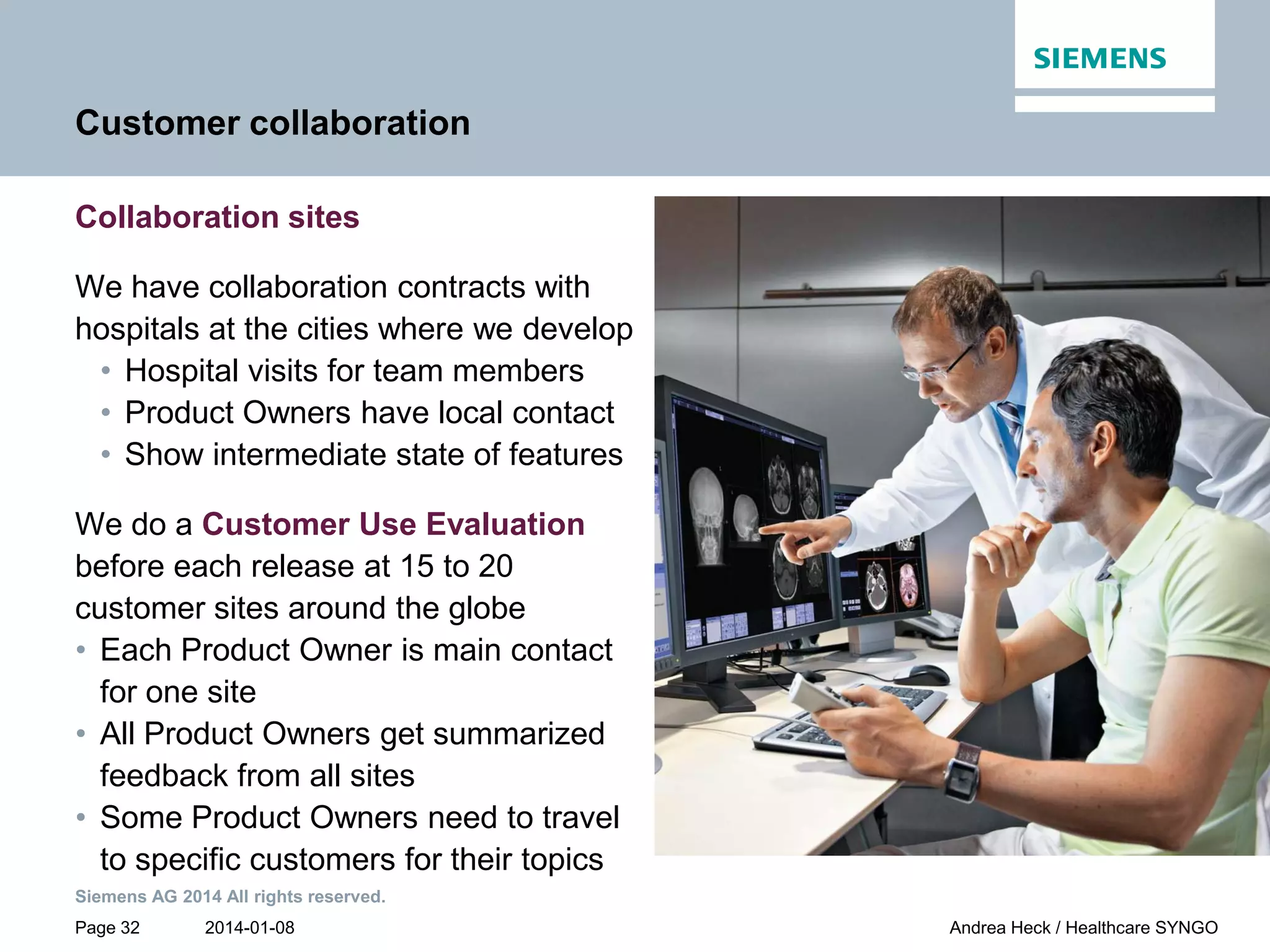 2014-01-08
Siemens AG 2014 All rights reserved.
Page 32 Andrea Heck / Healthcare SYNGO
Customer collaboration
Collaboration sites
We have collaboration contracts with
hospitals at the cities where we develop
• Hospital visits for team members
• Product Owners have local contact
• Show intermediate state of features
We do a Customer Use Evaluation
before each release at 15 to 20
customer sites around the globe
• Each Product Owner is main contact
for one site
• All Product Owners get summarized
feedback from all sites
• Some Product Owners need to travel
to specific customers for their topics
 