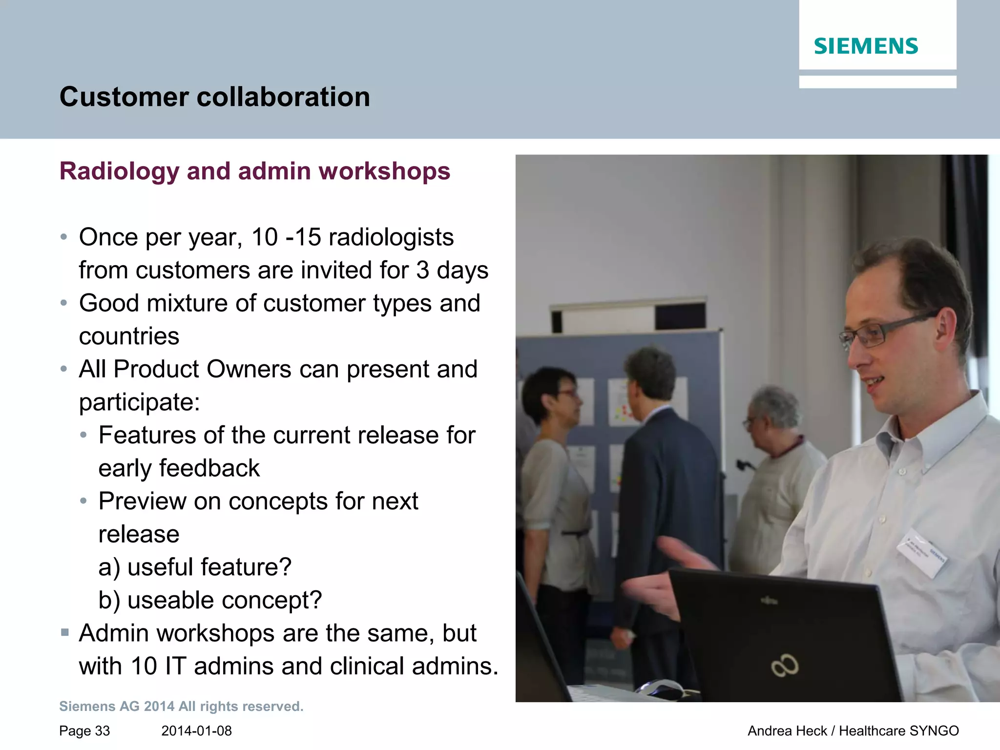 2014-01-08
Siemens AG 2014 All rights reserved.
Page 33 Andrea Heck / Healthcare SYNGO
Customer collaboration
Radiology and admin workshops
• Once per year, 10 -15 radiologists
from customers are invited for 3 days
• Good mixture of customer types and
countries
• All Product Owners can present and
participate:
• Features of the current release for
early feedback
• Preview on concepts for next
release
a) useful feature?
b) useable concept?
 Admin workshops are the same, but
with 10 IT admins and clinical admins.
 