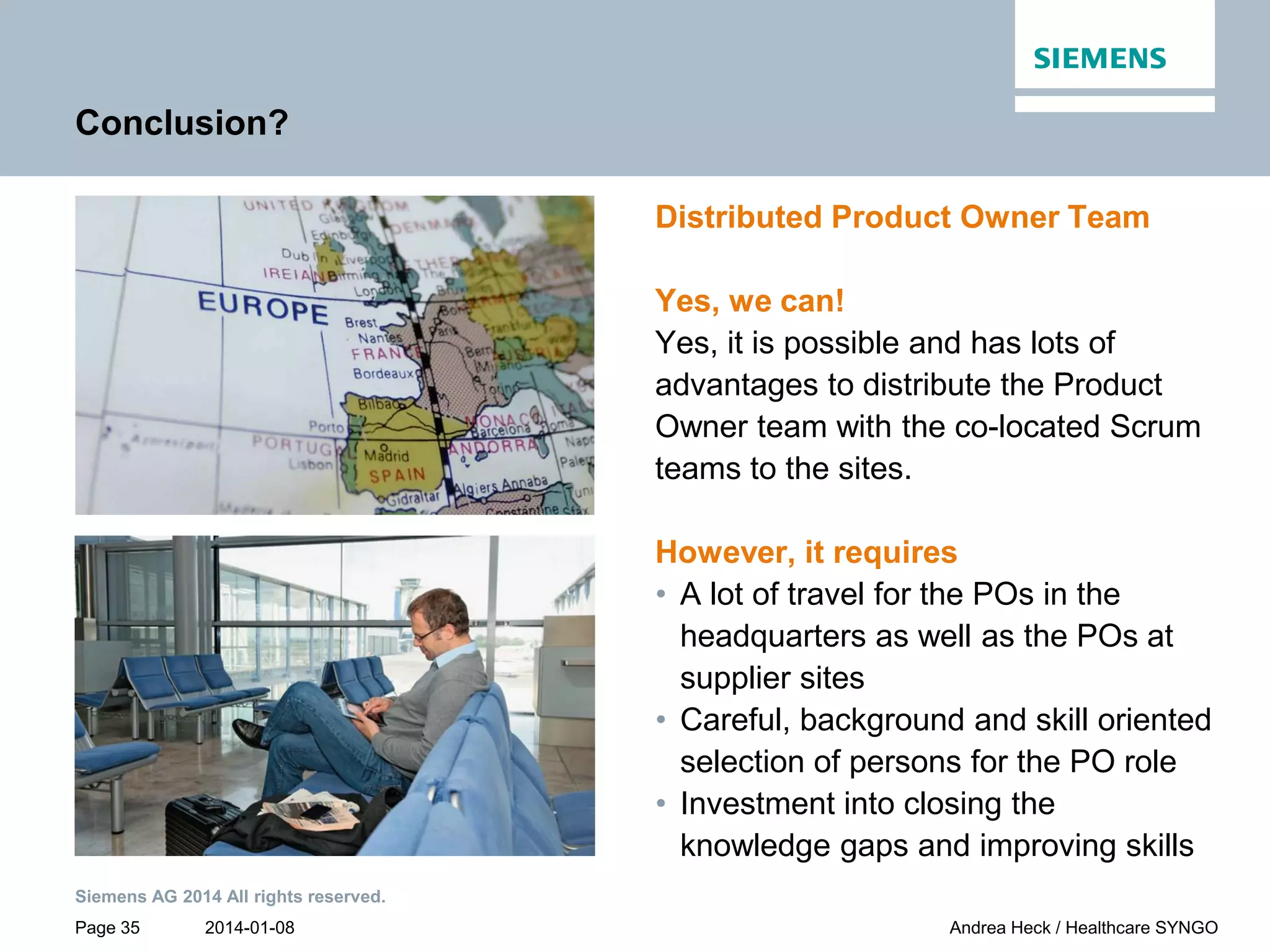 2014-01-08
Siemens AG 2014 All rights reserved.
Page 35 Andrea Heck / Healthcare SYNGO
Conclusion?
Distributed Product Owner Team
Yes, we can!
Yes, it is possible and has lots of
advantages to distribute the Product
Owner team with the co-located Scrum
teams to the sites.
However, it requires
• A lot of travel for the POs in the
headquarters as well as the POs at
supplier sites
• Careful, background and skill oriented
selection of persons for the PO role
• Investment into closing the
knowledge gaps and improving skills
 
