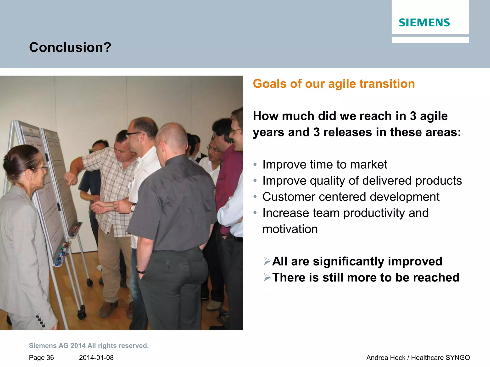 2014-01-08
Siemens AG 2014 All rights reserved.
Page 36 Andrea Heck / Healthcare SYNGO
Conclusion?
Goals of our agile transition
How much did we reach in 3 agile
years and 3 releases in these areas:
• Improve time to market
• Improve quality of delivered products
• Customer centered development
• Increase team productivity and
motivation
All are significantly improved
There is still more to be reached
 