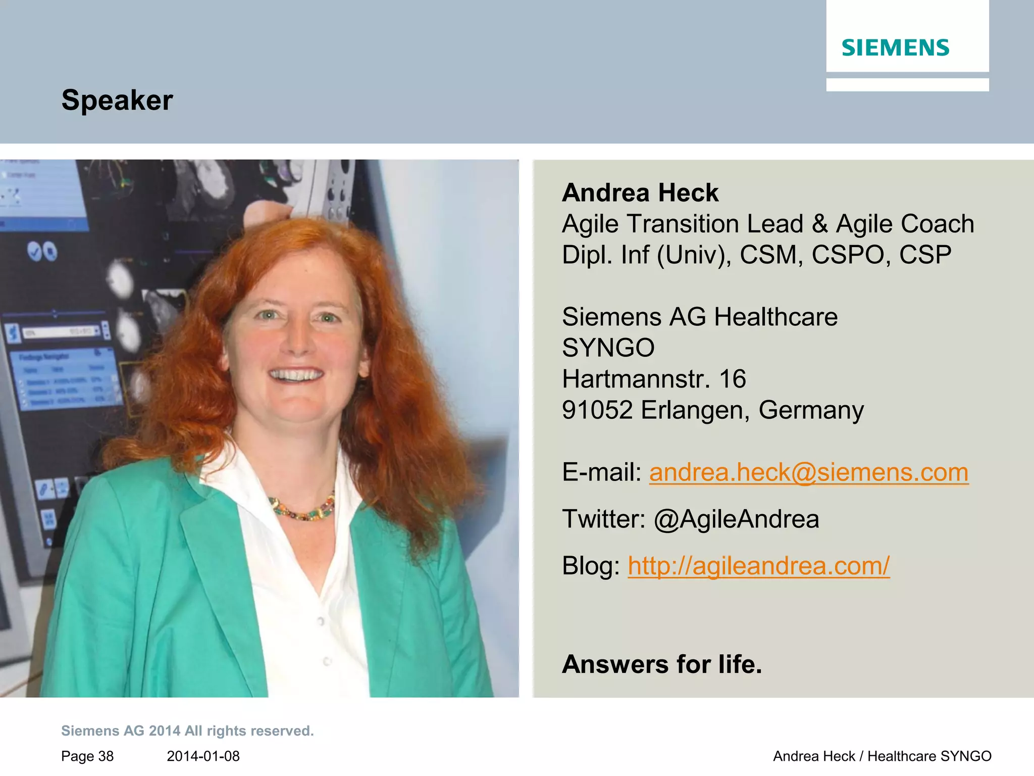 2014-01-08
Siemens AG 2014 All rights reserved.
Page 38 Andrea Heck / Healthcare SYNGO
Speaker
Andrea Heck
Agile Transition Lead & Agile Coach
Dipl. Inf (Univ), CSM, CSPO, CSP
Siemens AG Healthcare
SYNGO
Hartmannstr. 16
91052 Erlangen, Germany
E-mail: andrea.heck@siemens.com
Twitter: @AgileAndrea
Blog: http://agileandrea.com/
Answers for life.
 