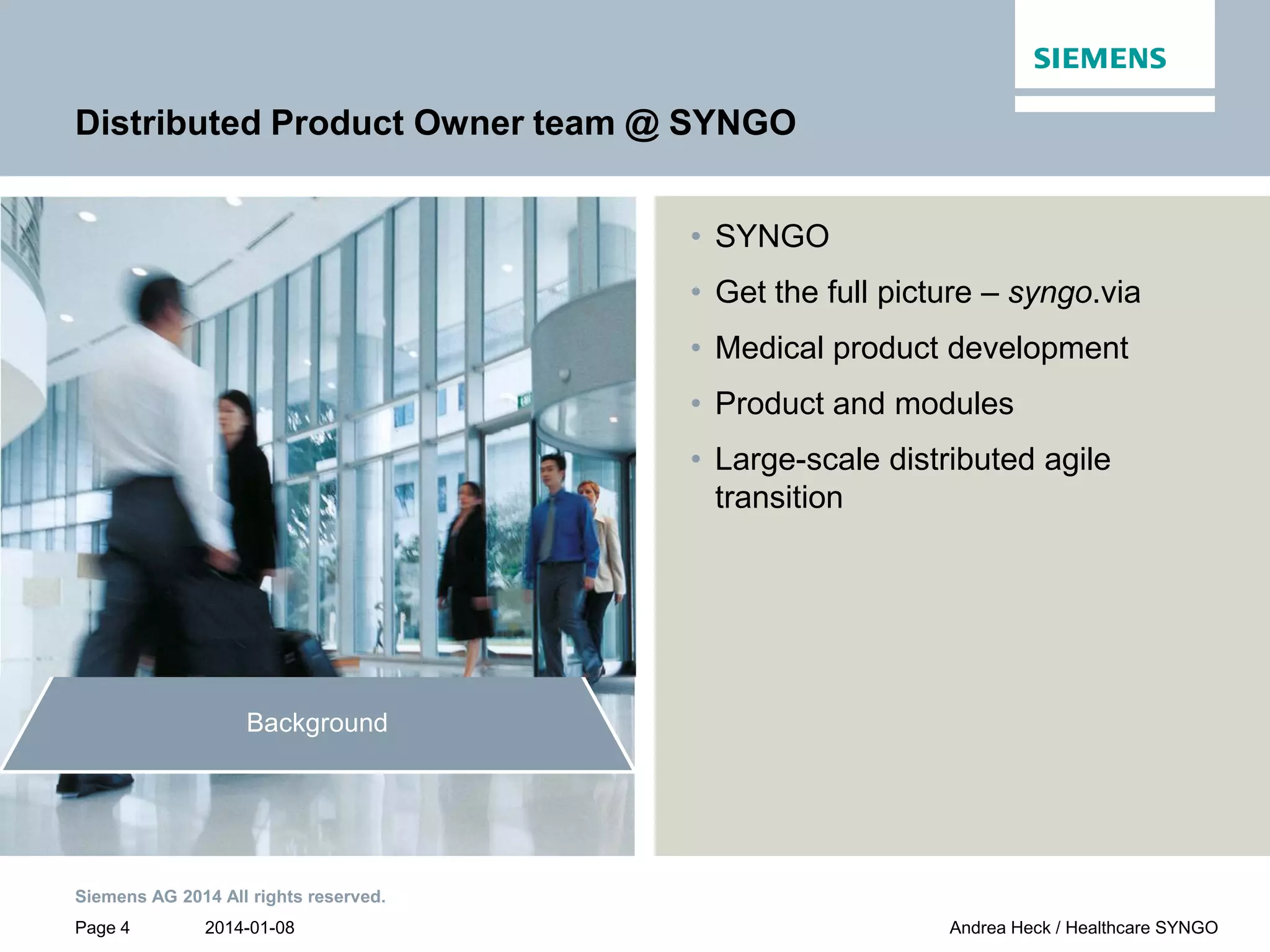 2014-01-08
Siemens AG 2014 All rights reserved.
Page 4 Andrea Heck / Healthcare SYNGO
Distributed Product Owner team @ SYNGO
• SYNGO
• Get the full picture – syngo.via
• Medical product development
• Product and modules
• Large-scale distributed agile
transition
Conclusion
Customer
collaboration
Product Owner team
communication
Growing a distributed
Product Owner team
Background
 
