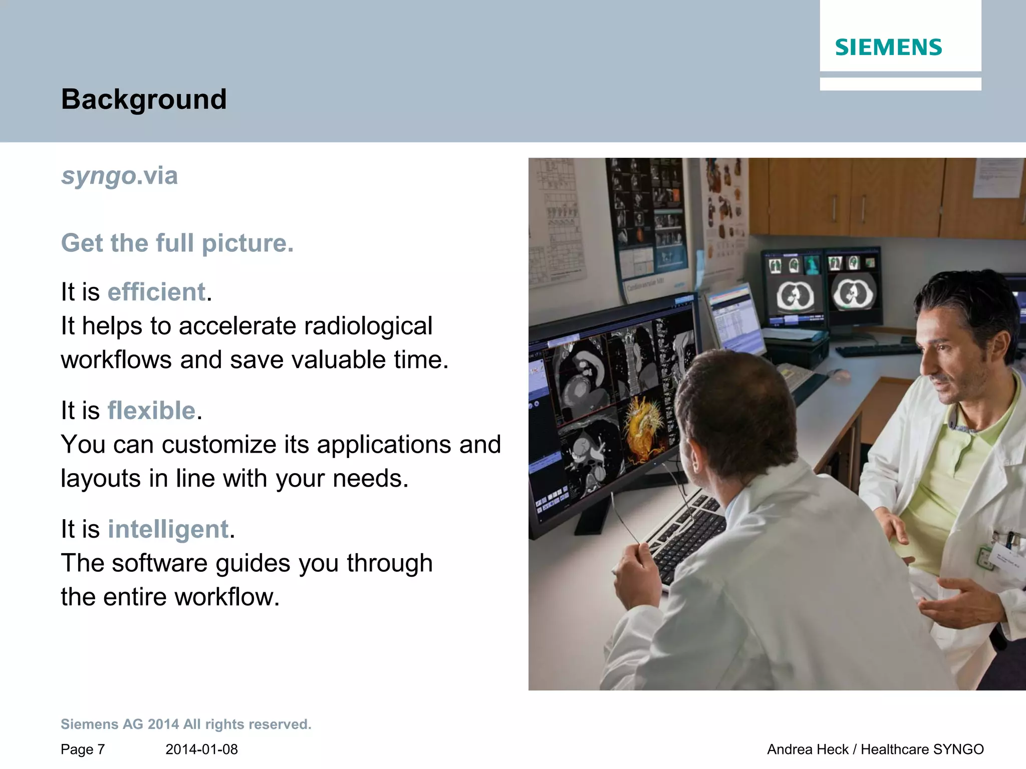 2014-01-08
Siemens AG 2014 All rights reserved.
Page 7 Andrea Heck / Healthcare SYNGO
Background
syngo.via
Get the full picture.
It is efficient.
It helps to accelerate radiological
workflows and save valuable time.
It is flexible.
You can customize its applications and
layouts in line with your needs.
It is intelligent.
The software guides you through
the entire workflow.
 