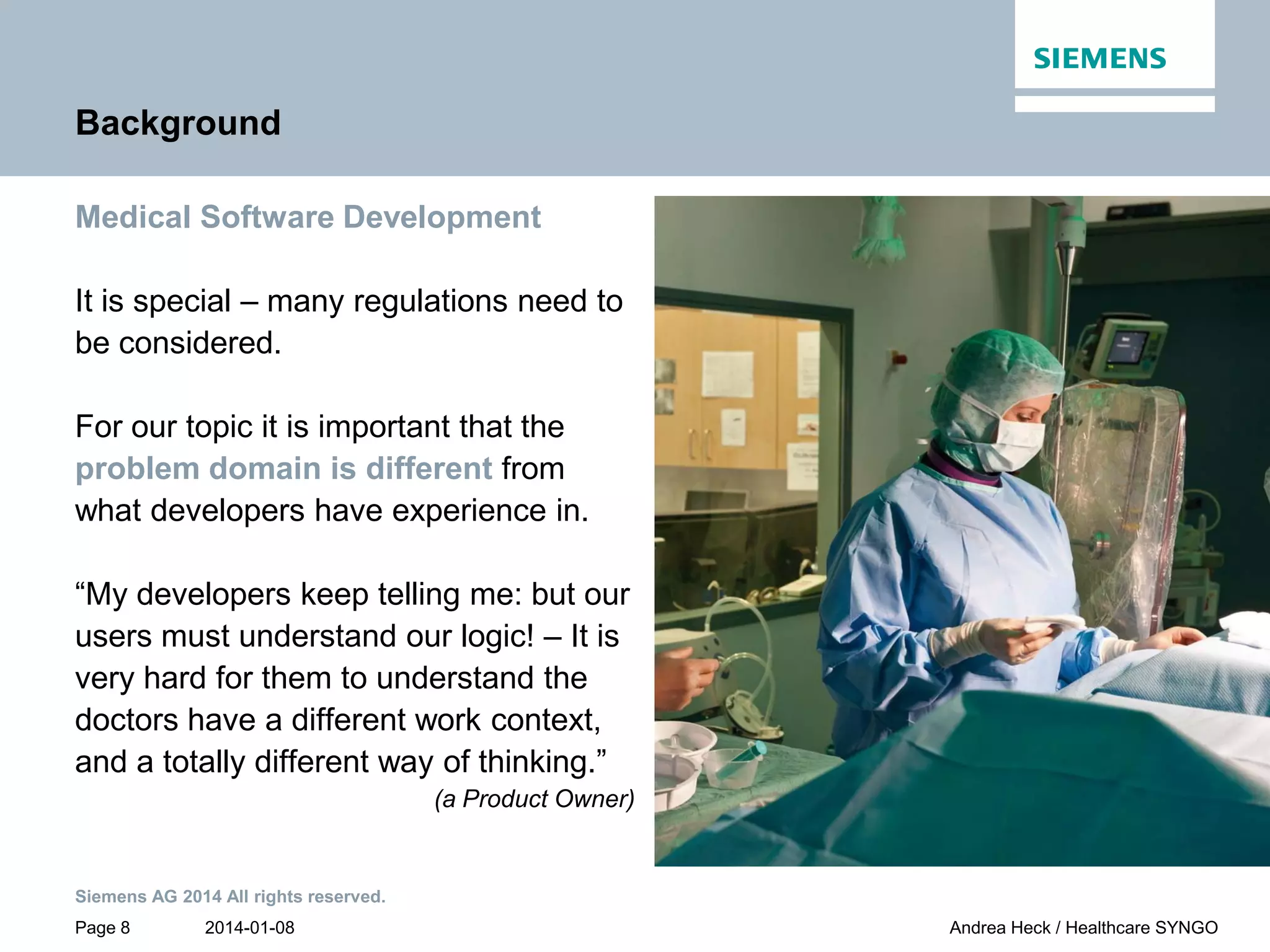 2014-01-08
Siemens AG 2014 All rights reserved.
Page 8 Andrea Heck / Healthcare SYNGO
Background
Medical Software Development
It is special – many regulations need to
be considered.
For our topic it is important that the
problem domain is different from
what developers have experience in.
“My developers keep telling me: but our
users must understand our logic! – It is
very hard for them to understand the
doctors have a different work context,
and a totally different way of thinking.”
(a Product Owner)
 