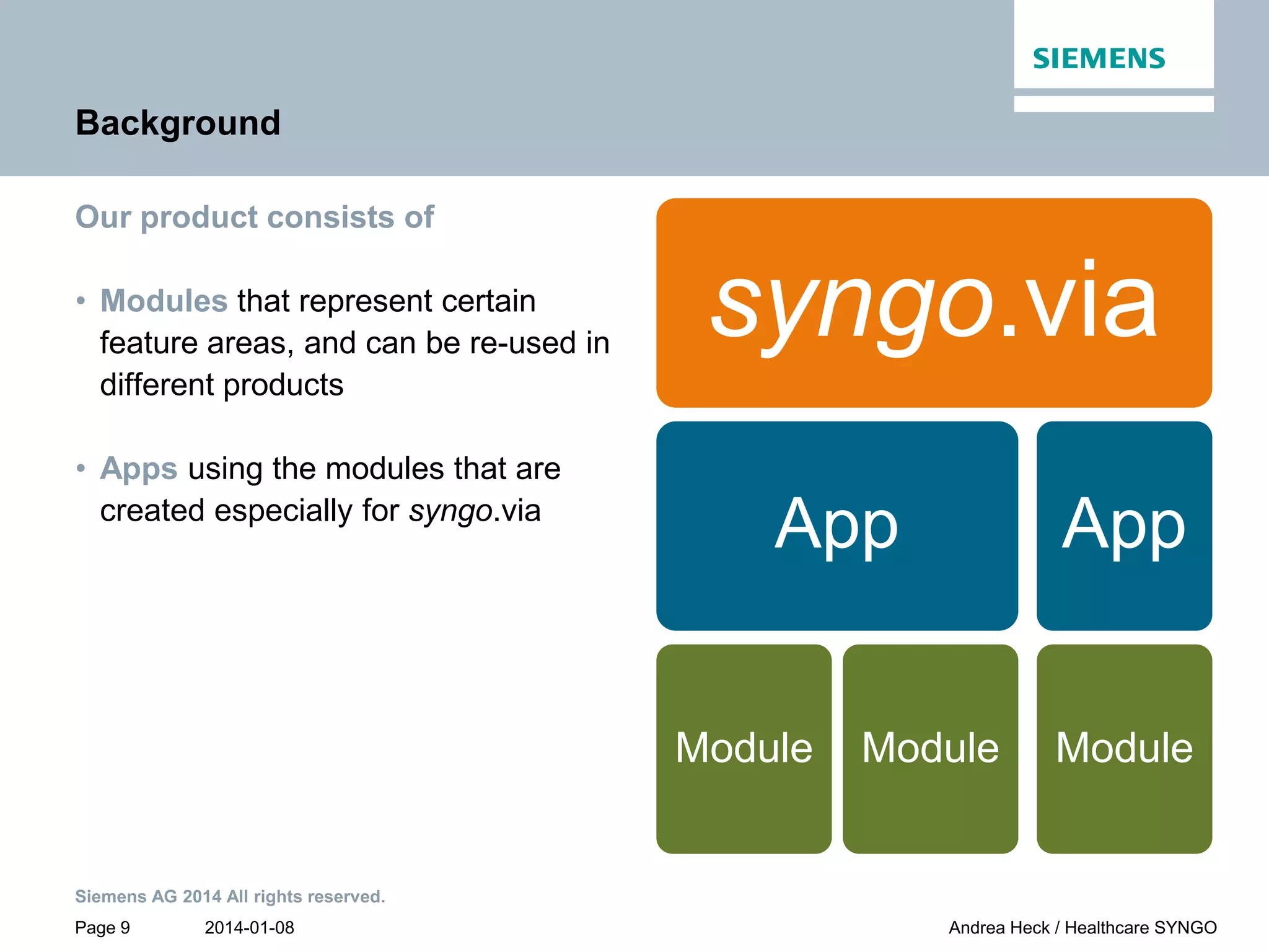 2014-01-08
Siemens AG 2014 All rights reserved.
Page 9 Andrea Heck / Healthcare SYNGO
Background
Our product consists of
• Modules that represent certain
feature areas, and can be re-used in
different products
• Apps using the modules that are
created especially for syngo.via
syngo.via
App
Module Module
App
Module
 