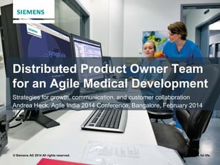© Siemens AG 2014 All rights reserved. Answers for life.
Distributed Product Owner Team
for an Agile Medical Development
Strategies for growth, communication, and customer collaboration
Andrea Heck, Agile India 2014 Conference, Bangalore, February 2014
 