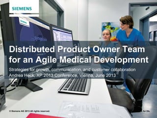 © Siemens AG 2013 All rights reserved. Answers for life.
Distributed Product Owner Team
for an Agile Medical Development
Strategies for growth, communication, and customer collaboration
Andrea Heck, XP 2013 Conference, Vienna, June 2013
 