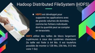 ★ HDFS est développé pour
supporter les applications avec
de grands volumes de données,
comme les fichiers individuels
dont la quantité peut se compter
en teraoctets.
★ HDFS utilise des tailles de blocs largement
supérieures à ceux des systèmes classiques
(la taille est fixée à 64 Mo. Il est toutefois
possible de monter à 128 Mo, 256 Mo, 512 Mo
voire 1 Go)
Hadoop Distributed FileSystem (HDFS)
 
