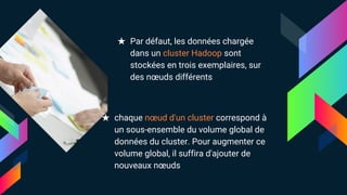 ★ Par défaut, les données chargée
dans un cluster Hadoop sont
stockées en trois exemplaires, sur
des nœuds différents
★ chaque nœud d'un cluster correspond à
un sous-ensemble du volume global de
données du cluster. Pour augmenter ce
volume global, il suffira d'ajouter de
nouveaux nœuds
 