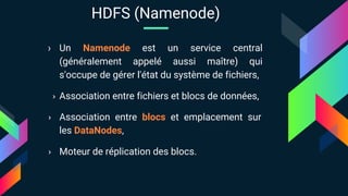 › Un Namenode est un service central
(généralement appelé aussi maître) qui
s'occupe de gérer l'état du système de fichiers,
› Association entre fichiers et blocs de données,
› Association entre blocs et emplacement sur
les DataNodes,
› Moteur de réplication des blocs.
HDFS (Namenode)
 