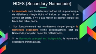 › Le Namenode dans l'architecture Hadoop est un point unique
de défaillance (Single Point of Failure en anglais). Si ce
service est arrêté, il n'y a pas moyen de pouvoir extraire les
blocs d'un fichier donné,
› Son fonctionnement est relativement simple puisque le
Namenode secondaire vérifie périodiquement l'état du
Namenode principal et copier les métadonnées,
› Si le Namenode principal est indisponible, le Namenode
secondaire prend sa place.
HDFS (Secondary Namenode)
 